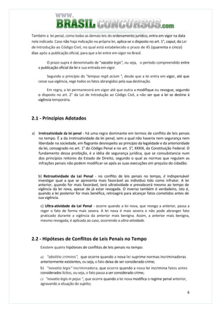 6
Também a lei penal, como todas as demais leis do ordenamento jurídico, entra em vigor na data
nela indicada. Caso não haja indicação na própria lei, aplica-se o disposto no art. 1°, caput, da Lei
de Introdução ao Código Civil, no qual está estabelecido o prazo de 45 (quarenta e cinco)
dias após a publicação oficial, para que a lei entre em vigor no Brasil.
O prazo supra é denominado de “vacatio legis”, ou seja, o período compreendido entre
a publicação oficial da lei e sua entrada em vigor.
Segundo o princípio do "tempus regit acíum ", desde que a lei entra em vigor, até que
cesse sua vigência, rege todos os fatos abrangidos pela sua destinação.
Em regra, a lei permanecerá em vigor até que outra a modifique ou revogue, segundo
o disposto no art. 2° da Lei de Introdução ao Código Civil, a não ser que a lei se destine à
vigência temporária.
2.1 - Princípios Adotados
a) Irretroatividade da lei penal - há uma regra dominante em termos de conflito de leis penais
no tempo. É a da irretroatividade da lei penal, sem a qual não haveria nem segurança nem
liberdade na sociedade, em flagrante desrespeito ao princípio da legalidade e da anterioridade
da lei, consagrado no art. 1a
do Código Penal e no art. 5°, XXXIX, da Constituição Federal. O
fundamento dessa proibição, é a idéia de segurança jurídica, que se consubstancia num
dos princípios reitores do Estado de Direito, segundo o qual as normas que regulam as
infrações penais não podem modificar-se após as suas execuções em prejuízo do cidadão.
b) Retroatividade da Lei Penal - no conflito de leis penais no tempo, é indispensável
investigar qual a que se apresenta mais favorável ao indivíduo tido como infrator. A lei
anterior, quando for mais favorável, terá ultratividade e prevalecerá mesmo ao tempo de
vigência da lei nova, apesar de já estar revogada. O inverso também é verdadeiro, isto é,
quando a lei posterior for mais benéfica, retroagirá para alcançar fatos cometidos antes de
sua vigência.
c) Ultra-atividade da Lei Penal - ocorre quando a lei nova, que revoga a anterior, passa a
reger o fato de forma mais severa. A lei nova é mais severa e não pode abranger fato
praticado durante a vigência da anterior mais benigna. Assim, a anterior mais benigna,
mesmo revogada, é aplicada ao caso, ocorrendo a ultra-atividade.
2.2 - Hipóteses de Conflitos de Leis Penais no Tempo
Existem quatro hipóteses de conflitos de leis penais no tempo:
a) "abolitio criminis", que ocorre quando a nova lei suprime normas incriminadoras
anteriormente existentes, ou seja, o fato deixa de ser considerado crime;
b) "novatio legis" incriminadora, que ocorre quando a nova lei incrimina fatos antes
considerados lícitos, ou seja, o fato passa a ser considerado crime;
c) "novatio legis in pejus ", que ocorre quando a lei nova modifica o regime penal anterior,
agravando a situação do sujeito;
 