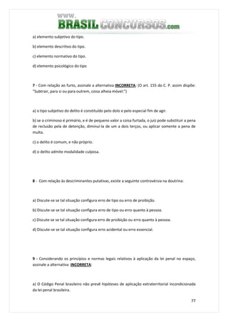77
a) elemento subjetivo do tipo.
b) elemento descritivo do tipo.
c) elemento normativo do tipo.
d) elemento psicológico do tipo
7 - Com relação ao furto, assinale a alternativa INCORRETA: (O art. 155 do C. P. assim dispõe:
“Subtrair, para si ou para outrem, coisa alheia móvel:”)
a) o tipo subjetivo do delito é constituído pelo dolo e pelo especial fim de agir.
b) se o criminoso é primário, e é de pequeno valor a coisa furtada, o juiz pode substituir a pena
de reclusão pela de detenção, diminuí-la de um a dois terços, ou aplicar somente a pena de
multa.
c) o delito é comum, e não próprio.
d) o delito admite modalidade culposa.
8 - Com relação às descriminantes putativas, existe a seguinte controvérsia na doutrina:
a) Discute-se se tal situação configura erro de tipo ou erro de proibição.
b) Discute-se se tal situação configura erro de tipo ou erro quanto à pessoa.
c) Discute-se se tal situação configura erro de proibição ou erro quanto à pessoa.
d) Discute-se se tal situação configura erro acidental ou erro essencial.
9 - Considerando os princípios e normas legais relativos à aplicação da lei penal no espaço,
assinale a alternativa INCORRETA:
a) O Código Penal brasileiro não prevê hipóteses de aplicação extraterritorial incondicionada
da lei penal brasileira.
 