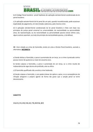 78
b) O Código Penal brasileiro prevê hipóteses de aplicação extraterritorial condicionada da lei
penal brasileira.
c) A aplicação extraterritorial da lei penal de um país, quando incondicionada, pode ocasionar
duplicidade de julgamento, em dois Estados soberanos, pelo mesmo crime.
d) A aplicação extraterritorial condicionada da lei penal brasileira é feita com base nos
princípios da justiça penal universal ou universalidade; da nacionalidade ou personalidade
ativa; da representação; ou da nacionalidade ou personalidade passiva (nesse último caso,
alguns autores apontam, ao invés do princípio da nacionalidade passiva, o da defesa).
10 - Com relação ao crime de homicídio, tendo em vista o Direito Penal brasileiro, assinale a
alternativa INCORRETA:
a) Sendo doloso o homicídio, a pena é aumentada de um terço, se o crime é praticado contra
pessoa menor de quatorze ou maior de sessenta anos.
b) Sendo culposo o homicídio, a pena é aumentada de um terço, se o crime resulta de
inobservância de regra técnica de profissão, arte ou ofício.
c) O homicídio qualificado não constitui crime hediondo.
d) Sendo culposo o homicídio, o juiz poderá deixar de aplicar a pena, se as conseqüências da
infração atingirem o próprio agente de forma tão grave que a sanção penal se torne
desnecessária.
GABATITO
1 B, 2 C, 3 C, 4 D, 5 D, 6 C, 7 D, 8 A 9 A, 10 C
 