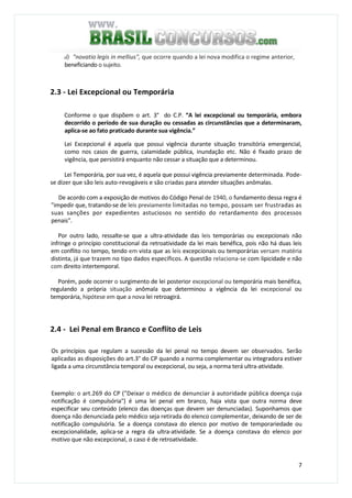 7
d) "novatio legis in mellius", que ocorre quando a lei nova modifica o regime anterior,
beneficiando o sujeito.
2.3 - Lei Excepcional ou Temporária
Conforme o que dispõem o art. 3° do C.P. “A lei excepcional ou temporária, embora
decorrido o período de sua duração ou cessadas as circunstâncias que a determinaram,
aplica-se ao fato praticado durante sua vigência.”
Lei Excepcional é aquela que possui vigência durante situação transitória emergencial,
como nos casos de guerra, calamidade pública, inundação etc. Não é fixado prazo de
vigência, que persistirá enquanto não cessar a situação que a determinou.
Lei Temporária, por sua vez, é aquela que possui vigência previamente determinada. Pode-
se dizer que são leis auto-revogáveis e são criadas para atender situações anômalas.
De acordo com a exposição de motivos do Código Penal de 1940, o fundamento dessa regra é
"impedir que, tratando-se de leis previamente limitadas no tempo, possam ser frustradas as
suas sanções por expedientes astuciosos no sentido do retardamento dos processos
penais".
Por outro lado, ressalte-se que a ultra-atividade das leis temporárias ou excepcionais não
infringe o princípio constitucional da retroatividade da lei mais benéfica, pois não há duas leis
em conflito no tempo, tendo em vista que as leis excepcionais ou temporárias versam matéria
distinta, já que trazem no tipo dados específicos. A questão relaciona-se com lipicidade e não
com direito intertemporal.
Porém, pode ocorrer o surgimento de lei posterior excepcional ou temporária mais benéfica,
regulando a própria situação anômala que determinou a vigência da lei excepcional ou
temporária, hipótese em que a nova lei retroagirá.
2.4 - Lei Penal em Branco e Conflito de Leis
Os princípios que regulam a sucessão da lei penal no tempo devem ser observados. Serão
aplicadas as disposições do art.3° do CP quando a norma complementar ou integradora estiver
ligada a uma circunstância temporal ou excepcional, ou seja, a norma terá ultra-atividade.
Exemplo: o art.269 do CP ("Deixar o médico de denunciar à autoridade pública doença cuja
notificação é compulsória") é uma lei penal em branco, haja vista que outra norma deve
especificar seu conteúdo (elenco das doenças que devem ser denunciadas). Suponhamos que
doença não denunciada pelo médico seja retirada do elenco complementar, deixando de ser de
notificação compulsória. Se a doença constava do elenco por motivo de temporariedade ou
excepcionalidade, aplica-se a regra da ultra-atividade. Se a doença constava do elenco por
motivo que não excepcional, o caso é de retroatividade.
 