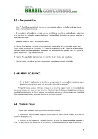 8
2.5 - Tempo do Crime
Art. 4°. Considera-se praticado o crime no momento da ação ou omissão, ainda que outro
seja o momento do resultado.
É importante a fixação do tempo em que o delito se considera praticado para sabermos
a lei que deve ser aplicada; para estabelecer a imputabilidade do sujeito ou mesmo para fixar o
marco prescricional.
São três as teorias acerca do tempo do crime:
a) Teoria da atividade: considera o momento da conduta (ação ou omissão), ainda que
outro seja o momento do resultado. O CP adotou esta teoria (art.4°). Funda-se no argumento
de que o tempo do crime deve ser o tempo do ato de vontade do agente, uma vez que a lei
penal é destinada a agir sobre a vontade.
b) Teoria do resultado: considera o momento da produção do resultado;
c) Teoria mista: considera tanto o momento da conduta como o do resultado.
3 - LEI PENAL NO ESPAÇO
Art 5° do C.P. “Aplica-se a lei brasileira, sem prejuízo de convenções, tratados e regras
de direito internacional, ao crime cometido no território nacional.”
A importância da questão relativa à eficácia da lei penal no espaço reside na necessidade de
apresentar solução aos casos em que um crime viole interesses de dois ou mais países, ou porque a
conduta foi praticada no território nacional e o resultado ocorreu no exterior, ou porque a conduta
foi praticada no exterior e o resultado ocorreu no território nacional.
3.1 - Princípios Penais
Existem cinco princípios mais importantes acerca da matéria:
a) Princípio da territorialidade, segundo o qual aplica-se a lei nacional ao fato praticado no
território do próprio país;
b) Princípio da nacionalidade, também chamado de princípio da personalidade, segundo o
qual a lei penal de um país é aplicável ao seu cidadão, independentemente de onde se encontre;
 