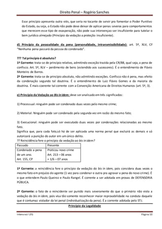 Direito Penal – Rogério Sanches
Intensivo I LFG Página 10
Esse princípio apresenta outra viés, que seria no tocante de servir pra fomentar o Poder Punitivo
do Estado, ou seja, o Estado não pode deve deixar de aplicar penas severas para comportamentos
que merecem esse tipo de exasperação, não pode sua intervençao ser insuficiente para tutelar o
bem jurídico almejado (Princípio da vedação a proteção insuficiente).
d) Princípio da pessoalidade da pena (personalidade, intransmissibilidade): art. 5º, XLV, CF
“Nenhuma pena passará da pessoa do condenado”.
??? Tal princípio é absoluto?
1ª Corrente: trata-se de princípio relativo, admitindo exceção trazida pela CR/88, qual seja, a pena de
confisco. Art. 5º, XLV – perdimento de bens (estendido aos sucessores). É o entendimento de Flávio
Monteiro de Barros.
2ª Corrente: trata-se de princípio absoluto, não admitindo exceções. Confisco não é pena, mas efeito
da condenação segundo tal doutrina. É o entendimento de Luiz Flávio Gomes e da maioria da
doutrina. É mais coerente tal corrente com a Convenção Americana de Direitos Humanos (art. 5º, 3).
e) Princípio da Vedação ao Bis in idem: deve ser analisado em três significados:
1) Processual: ninguém pode ser condenado duas vezes pelo mesmo crime;
2) Material: Ninguém pode ser condenado pela segunda vez em razão do mesmo fato;
3) Execucional: ninguém pode ser executado duas vezes por condenações relacionadas ao mesmo
fato.
Significa que, para cada fato,só há de ser aplicada uma norma penal que excluirá as demais e só
autorizará a punição do autor em um único delito.
?? Reincidência fere o princípio da vedação ao bis in idem?
Passado Presente
Condenado a pena
de um ano.
Art. 155, CP
Praticou novo crime
Art. 213 – 06 anos
+ 1/6 – 07 anos
1ª Corrente: a reincidência fere o princípio da vedação do bis in idem, pois considera duas vezes o
mesmo fato em prejuízo do agente (1 vez para condenar e outra pra agravar a pena do novo crime). É
o que entendem Paulo Queiroz e Paulo Rangel. É corrente a ser adotada em provas de DEFENSORIA
PÚBLICA.
2ª Corrente: o fato de o reincidente ser punido mais severamente do que o primário não viola a
vedação do bis in idem, pois visa tão somente reconhecer maior reprovabilidade na conduta daquele
que é contumaz violador da lei penal (individualização da pena). É a corrente adotada pelo STJ.
Princípio da Legalidade
 