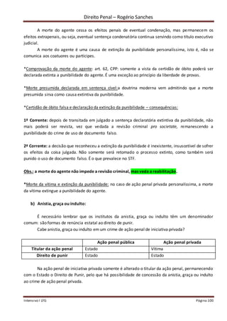 Direito Penal – Rogério Sanches
Intensivo I LFG Página 100
A morte do agente cessa os efeitos penais de eventual condenação, mas permanecem os
efeitos extrapenais, ou seja, eventual sentença condenatória continua servindo como título executivo
judicial.
A morte do agente é uma causa de extinção da punibilidade personalíssima, isto é, não se
comunica aos coatuores ou partícipes.
*Comprovação da morte do agente: art. 62, CPP: somente a vista da certidão de óbito poderá ser
declarada extinta a punibilidade do agente. É uma exceção ao princípio da liberdade de provas.
*Morte presumida declarada em sentença cível:a doutrina moderna vem admitindo que a morte
presumida sirva como causa extintiva da punibilidade.
*Certidão de óbito falsa e declaração da extinção da punibilidade – consequências:
1ª Corrente: depois de transitada em julgado a sentença declaratória extintiva da punibilidade, não
mais poderá ser revista, vez que vedada a revisão criminal pro societate, remanescendo a
punibilidade do crime de uso de documento falso.
2ª Corrente: a decisão que reconheceu a extinção da punibilidade é inexistente, insuscetível de sofrer
os efeitos da coisa julgada. Não somente será retomado o processo extinto, como também será
punido o uso de documento falso. É o que prevalece no STF.
Obs.: a morte do agente não impede a revisão criminal, mas veda a reabilitação.
*Morte da vítima e extinção da punibilidade: no caso de ação penal privada personalíssima, a morte
da vítima extingue a punibilidade do agente.
b) Anistia, graça ou indulto:
É necessário lembrar que os institutos da anistia, graça ou indulto têm um denominador
comum: são formas de renúncia estatal ao direito de punir.
Cabe anistia, graça ou indulto em um crime de ação penal de iniciativa privada?
Ação penal pública Ação penal privada
Titular da ação penal Estado Vítima
Direito de punir Estado Estado
Na ação penal de iniciativa privada somente é alterado o titular da ação penal, permanecendo
com o Estado o Direito de Punir, pelo que há possibilidade de concessão da anistia, graça ou indulto
ao crime de ação penal privada.
 
