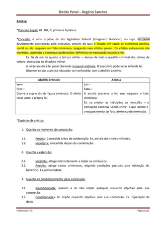 Direito Penal – Rogério Sanches
Intensivo I LFG Página 101
Anistia:
*Previsão Legal: art. 107, II, primeira hipótese.
*Conceito: é uma espécie de ato legislativo federal (Congresso Nacional), ou seja, lei penal
devidamente sancionada pelo executivo, através do qual o Estado, em razão de clemência política,
social ou etc. esquece um fato criminoso, apagando seus efeitos penais. Os efeitos extrapenais são
mantidos, podendo a sentença condenatória definitiva ser executada no juízo cível.
Ex. lei da anistia quanto a tortura militar – deixou de lado a questão criminal dos crimes de
tortura praticados na ditadura militar.
A lei de anistia é lei penal chamada lei penal anômala. O executivo pode vetar referida lei.
Observe-se que a anistia não pode ser confundida com a abolitio criminis.
Abolitio Criminis Anistia
Lei –
Fato –
Ocorre a supressão da figura criminosa. O efeito
recai sobre a própria lei.
Lei –
Fato –
A anistia preserva a lei, mas esquece o fato
criminoso.
Ex. se anistiar os indiciados do mensalão – a
corrupção continua sendo crime, o que ocorre é
o esquecimento do fato criminoso determinado.
*Espécies de anistia:
1. Quanto ao momento de concessão:
1.1. Própria: Concedida antes da condenação. Ex. anistia dos crimes militares.
1.2. Imprópria: concedida depois da condenação.
2. Quanto a extensão:
2.1. Irrestrita: atinge indistintamente a todos os criminosos.
2.2. Restrita: atinge certos criminosos, exigindo condições pessoais para obtenção do
benefício. Ex. primariedade.
3. Quanto ao condicionamento para concessão:
3.1. Incondicionada: quando a lei não impõe qualquer requisito objetivo para sua
concessão.
3.2. Condicionada:a lei impõe requisito objetivo para sua concessão. Ex. reparação do
dano.
 