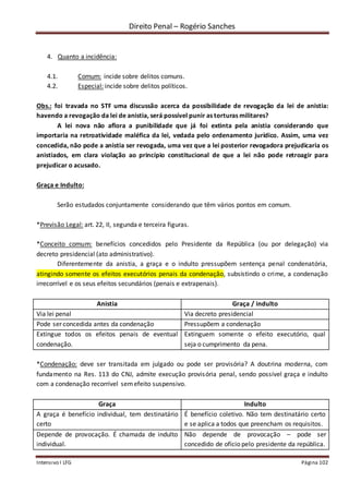 Direito Penal – Rogério Sanches
Intensivo I LFG Página 102
4. Quanto a incidência:
4.1. Comum: incide sobre delitos comuns.
4.2. Especial: incide sobre delitos políticos.
Obs.: foi travada no STF uma discussão acerca da possibilidade de revogação da lei de anistia:
havendo a revogação da lei de anistia, será possível punir as torturas militares?
A lei nova não aflora a punibilidade que já foi extinta pela anistia considerando que
importaria na retroatividade maléfica da lei, vedada pelo ordenamento jurídico. Assim, uma vez
concedida, não pode a anistia ser revogada, uma vez que a lei posterior revogadora prejudicaria os
anistiados, em clara violação ao princípio constitucional de que a lei não pode retroagir para
prejudicar o acusado.
Graça e Indulto:
Serão estudados conjuntamente considerando que têm vários pontos em comum.
*Previsão Legal: art. 22, II, segunda e terceira figuras.
*Conceito comum: benefícios concedidos pelo Presidente da República (ou por delegação) via
decreto presidencial (ato administrativo).
Diferentemente da anistia, a graça e o indulto pressupõem sentença penal condenatória,
atingindo somente os efeitos executórios penais da condenação, subsistindo o crime, a condenação
irrecorrível e os seus efeitos secundários (penais e extrapenais).
Anistia Graça / indulto
Via lei penal Via decreto presidencial
Pode ser concedida antes da condenação Pressupõem a condenação
Extingue todos os efeitos penais de eventual
condenação.
Extinguem somente o efeito executório, qual
seja o cumprimento da pena.
*Condenação: deve ser transitada em julgado ou pode ser provisória? A doutrina moderna, com
fundamento na Res. 113 do CNJ, admite execução provisória penal, sendo possível graça e indulto
com a condenação recorrível semefeito suspensivo.
Graça Indulto
A graça é benefício individual, tem destinatário
certo
É benefício coletivo. Não tem destinatário certo
e se aplica a todos que preencham os requisitos.
Depende de provocação. É chamada de indulto
individual.
Não depende de provocação – pode ser
concedido de ofício pelo presidente da república.
 