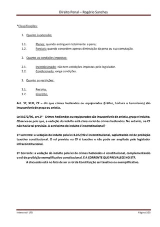 Direito Penal – Rogério Sanches
Intensivo I LFG Página 103
*Classificações:
1. Quanto à extensão:
1.1. Plenos: quando extinguem totalmente a pena;
1.2. Parciais: quando concedem apenas diminuição da pena ou sua comutação.
2. Quanto as condições impostas:
2.1. Incondicionado: não tem condições impostas pelo legislador.
2.2. Condicionado: exige condições.
3. Quanto as restrições:
3.1. Restrito.
3.2. Irrestrito.
Art. 5º, XLIII, CF – diz que crimes hediondos ou equiparados (tráfico, tortura e terrorismo) são
insuscetíveis de graça ou anistia.
Lei 8.072/90, art 2º - Crimes hediondos ou equiparados são insuscetíveis de anistia, graça e indulto.
Observa-se pois que, a vedação do indulto está clara na lei de crimes hediondos. No entanto, na CF
não havia tal previsão. O acréscimo do indulto é inconstitucional?
1ª Corrente: a vedação do indulto pela lei 8.072/90 é inconstitucional, suplantando rol de proibição
taxativo constitucional. O rol previsto na CF é taxativo e não pode ser ampliado pelo legislador
infraconstitucional.
2ª Corrente: a vedação do indulto pela lei de crimes hediondos é constitucional, complementando
o rol de proibição exemplificativo constitucional. É A CORRENTE QUE PREVALECE NO STF.
A discussão está no fato de ser o rol da Constituição ser taxativo ou exemplificativo.
 