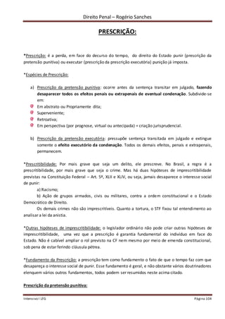 Direito Penal – Rogério Sanches
Intensivo I LFG Página 104
PRESCRIÇÃO:
*Prescrição: é a perda, em face do decurso do tempo, do direito do Estado punir (prescrição da
pretensão punitiva) ou executar (prescrição da prescrição executória) punição já imposta.
*Espécies de Prescrição:
a) Prescrição da pretensão punitiva: ocorre antes da sentença transitar em julgado, fazendo
desaparecer todos os efeitos penais ou extrapenais de eventual condenação. Subdivide-se
em:
Em abstrato ou Propriamente dita;
Superveniente;
Retroativa;
Em perspectiva (por prognose, virtual ou antecipada) = criação jurisprudencial.
b) Prescrição da pretensão executória: pressupõe sentença transitada em julgado e extingue
somente o efeito executório da condenação. Todos os demais efeitos, penais e extrapenais,
permanecem.
*Prescritibilidade: Por mais grave que seja um delito, ele prescreve. No Brasil, a regra é a
prescritibilidade, por mais grave que seja o crime. Mas há duas hipóteses de imprescritibilidade
previstas na Constituição Federal – Art. 5º, XLII e XLIV, ou seja, jamais desaparece o interesse social
de punir:
a) Racismo;
b) Ação de grupos armados, civis ou militares, contra a ordem constitucional e o Estado
Democrático de Direito.
Os demais crimes não são imprescritíveis. Quanto a tortura, o STF fixou tal entendimento ao
analisar a lei da anistia.
*Outras hipóteses de imprescritibilidade: o legislador ordinário não pode criar outras hipóteses de
imprescritibilidade, uma vez que a prescrição é garantia fundamental do indivíduo em face do
Estado. Não é cabível ampliar o rol previsto na CF nem mesmo por meio de emenda constitucional,
sob pena de estar ferindo cláusula pétrea.
*Fundamento da Prescrição: a prescrição tem como fundamento o fato de que o tempo faz com que
desapareça o interesse social de punir. Esse fundamento é geral, e não obstante vários doutrinadores
elenquem vários outros fundamentos, todos podem ser resumidos neste acima citado.
Prescrição da pretensão punitiva:
 