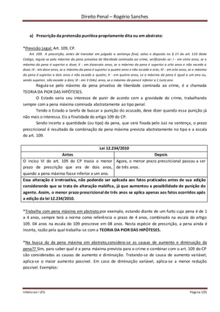 Direito Penal – Rogério Sanches
Intensivo I LFG Página 105
a) Prescrição da pretensão punitiva propriamente dita ou em abstrato:
*Previsão Legal: Art. 109, CP.
Art. 109. A prescrição, antes de transitar em julgado a sentença final, salvo o disposto no § 1o do art. 110 deste
Código, regula-se pelo máximo da pena privativa de liberdade cominada ao crime, verificando-se: I - em vinte anos, se o
máximo da pena é superior a doze; II - em dezesseis anos, se o máximo da pena é superior a oito anos e não excede a
doze; III - em doze anos, se o máximo da pena é superior a quatro anos e não excede a oito; IV - em oito anos, se o máximo
da pena é superior a dois anos e não excede a quatro; V - em quatro anos, se o máximo da pena é igual a um ano ou,
sendo superior, não excede a dois; VI - em 3 (três) anos, se o máximo da pena é inferior a 1 (um) ano
Regula-se pelo máximo da pena privativa de liberdade cominada ao crime, é a chamada
TEORIA DA PIOR DAS HIPÓTESES.
O Estado varia seu interesse de punir de acordo com a gravidade do crime, trabalhando
sempre com a pena máxima cominada abstratamente ao tipo penal.
Tendo o Estado a tarefa de buscar a punição do acusado, deve dizer quando essa punição já
não mais o interessa. Eis a finalidade do artigo 109 do CP.
Sendo incerta a quantidade (ou tipo) da pena, que será fixada pelo Juiz na sentença, o prazo
prescricional é resultado da combinação da pena máxima prevista abstratamente no tipo e a escala
do art. 109.
Lei 12.234/2010
Antes Depois
O inciso VI do art. 109 do CP trazia o menor
prazo de prescrição que era de dois anos,
quando a pena máxima fosse inferior a um ano.
Agora, o menor prazo prescricional passou a ser
de três anos.
Essa alteração é irretroativa, não podendo ser aplicada aos fatos praticados antes de sua edição
considerando que se trata de alteração maléfica, já que aumentou a possibilidade de punição do
agente. Assim, o menor prazo prescricional de três anos se aplica apenas aos fatos ocorridos após
a edição da lei 12.234/2010.
*Trabalha com pena máxima em abstrato:por exemplo, estando diante de um furto cuja pena é de 1
a 4 anos, sempre terá a norma como referência o prazo de 4 anos, combinado na escala do artigo
109. 04 anos na escala do 109 prescreve em 08 anos. Nesta espécie de prescrição, a pena ainda é
incerta, razão pela qual trabalha-se com a TEORIA DA PIOR DAS HIPÓTESES.
*Na busca da da pena máxima em abstrato,considera-se as causas de aumento e diminuição da
pena?? Sim, para saber qual é a pena máxima prevista para o crime e combinar com o art. 109 do CP
são consideradas as causas de aumento e diminuição. Tratando-se de causa de aumento variável,
aplica-se o maior aumento possível. Em caso de diminuição variável, aplica-se a menor redução
possível. Exemplos:
 