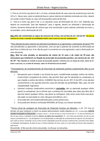 Direito Penal – Rogério Sanches
Intensivo I LFG Página 106
1. Tem-se um furto cuja pena é de 1 a 4 anos, estando diante de uma causa de aumento que varia de
1/3 a ½ . Nesse caso, como se pretende busca a pena máxima em abstrato cominada ao crime, deverá
ser usada a maior fração, ou seja, 1/2 alcançando a pena de 06 anos.
2. Tem-se o furto cuja pena é de 1 a 4, presente causa de diminuição de 1/3 a 1/2. Sabendo que
deverá ser encontrada “pior das hipóteses” para o agente, deverá ser efetivada a diminuição do
mínimo. Somente diminuindo do mínimo que será encontrada a pena máxima cominada ao crime e,
no exemplo, seria a diminuição de 1/3.
Obs.:Não são consieradas as regras do concurso de crimes, nos termos do art. 119 do CP: “No caso de
concurso de crimes, a extinção da punibilidade incidirá sobre a pena de casa um, isoladamente”.
*Para aferição da pena máxima em abstrato,Consideram-se as agravantes e atenuantes de pena? Não
são consideradas as agravantes e atenuantes, uma vez que o patamar de aumento ou diminuição da
pena fica a critério do Juiz. A lei não diz qual é o aumento em uma agravante e qual a diminuição em
uma atenuante.
Obs.: Mas há uma exceção, as atenuantes do menor de 21 anos e do maior de 70 anos são
atenuantes que interferem na fixação da prescrição da pretensão punitiva, nos termos do art. 115
do CP: “São reduzidos de metade os prazos de prescrição quando o criminoso era, ao tempo do crime, menor de 21
(vinte e um) anos, ou, na data da sentença, maior de 70 (setenta) anos de idade”
*Consequências do reconhecimento da Prescrição da pretensão punitiva propriamente dita ou em
Abstrato:
a. Desaparece para o Estado o seu Direito de punir, inviabilizando qualquer análise do mérito.
A prescrição é prejudicial do mérito, não permite dizer que foi absolvido ou condenado, já
que impede a análise do mérito. CUIDADO: Nos termos do art. 397, IV do CPP, o Juiz absolve
sumariamente o réu quando presente causa de extinção da punibilidade. Mas, aqui, há uma
impropriedade legislativa.
b. Eventual sentença condenatória provisória é rescindida, não se operando qualquer efeito
(penal ou extrapenal). Ao se afirmar que a sentença foi rescindida quer dizer que dela não é
possível extrair qualquer efeito, seja penal ou extrapenal. (não serve como título executivo,
não pode ser executada no cível, não gera reincidência, etc.)
c. O acusado não será responsabilizado pelas custas processuais.
d. O acusado terá direito à restituição INTEGRAL da fiança, se a houver prestado.
*Termo inicial da contagem da Prescrição da Pretensão Punitiva em Abstrato: o art. 111 traz os
termos em que começam a correr os prazos prescricionais, senão vejamos:Art. 111 - A prescrição, antes de
transitar em julgado a sentença final, começa a correr: I - do dia em que o crime se consumou; II - no caso de tentativa, do
dia em que cessou a atividade criminosa (leia-se, do último ato executório); III - nos crimes permanentes, do dia em que
cessou a permanência; IV - nos de bigamia e nos de falsificação ou alteração de assentamento do registro civil, da data em
que o fato se tornou conhecido; V) nos crimes contra a dignidade sexual da crianças e adolescentes, presvisto neste código
ou legislação extravagante, da data em que a vítima completar 18 anos, salvo se a esse tempo já houver sido proposta a
ação penal.
Resumindo: 1) No caso de crime consumado, no dia que se consumou
 
