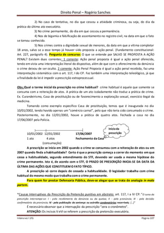Direito Penal – Rogério Sanches
Intensivo I LFG Página 107
2) No caso de tentativa, no dia que cessou a atividade criminosa, ou seja, do dia da
prática do último ato executório.
3) No crime permamente, do dia em que cessou a permanência.
4) Nos de bigamia e falsificação de assentamento no registro civil, na data em que o fato
se tornou conhecido.
5) Nos crimes contra a dignidade sexual de menores, da data em que a vítima completar
18 anos, salvo se a esse tempo já houver sido proposta a ação penal. (Fundamento constitucional:
Art. 227, parágrafo 4). Pergunta de concurso: O que se entende por SALVO SE PROPOSTA A AÇÃO
PENAL? Existem duas correntes: 1 corrente: Ação penal proposta é igual a ação penal oferecida,
tendo em vista uma interpretação literal do dispostivo, além de que com o oferecimento da denúncia
o crime deixou de ser oculto. 2 corrente: Ação Penal Proposta é igual a ação penal recebida, faz uma
interpretação sistemática com o art. 117, I do CP. Faz também uma interpretação teleológico, já que
a finalidade da lei é impedir a prescrição extraprocessual.
Obs.:Qual o termo inicial da prescrição no crime habitual? crime habitual é aquele que somente se
consuma com a reiteração de atos. A prática de um ato isoladamente não traduz a prática de crime.
Ex. Curandeirismo, Casa de prostituição ou de favorecimento a exploração sexual, exercício ilegal da
medicina.
Tomando como exemplo específico Casa de prostituição, temos que é inaugurada no dia
10/01/2002, tendo havido apenas um “comércio carnal”, pelo que não teria sido consumado o crime.
Posteriormente, no dia 12/01/2002, houve a prática de quatro atos. Fechada a casa no dia
17/06/2007 pela Polícia.
10/01/2002 12/01/2002 17/06/2007
1 ato 4 atos Fechamento da Casa
(consumação)
A prescrição se inicia em 2002 quando o crime se consumou com a reiteração de atos ou em
2007 quando finda a habitualidade? Certo é que a prescrição começa a correr do momento em que
cessa a habitualidade, segundo entendimento do STF, devendo ser usada a mesma hipótese do
crime permanente. Isto é, de acordo com o STF, O PRAZO DE PRESCRIÇÃO INICIA-SE DA DATA DA
ÚLTIMA DAS AÇÕES QUE CONSTITUEM O FATO TÍPICO.
A prescrição só corre depois de cessada a habitualidade. O legislador trabalha com crime
habitual do mesmo modo que trabalhacom o crime permanente.
Para quem for prestar Defensoria Pública, deve-se alegar que se trata de analogia in mala
partem.
*Causas Interruptivas da Prescrição da Pretensão punitiva em abstrato: art. 117, I a IV CP: “O curso da
prescrição interrompe-se: I - pelo recebimento da denúncia ou da queixa; II - pela pronúncia; III - pela decisão
confirmatória da pronúncia; IV - pela publicação da sentença ou acórdão condenatórios recorríveis; [...]”
É necessário observar que a interrupção da prescrição “zera o cronômetro”.
ATENÇÃO: Os incisos V eVI se referem a prescrição da pretensão executória.
Inícioda
prescrição
 