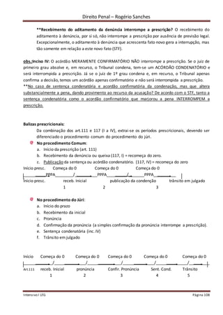 Direito Penal – Rogério Sanches
Intensivo I LFG Página 108
**Recebimento do aditamento da denúncia interrompe a prescrição? O recebimento do
aditamento à denúncia, por si só, não interrompe a prescrição por ausência de previsão legal.
Excepcionalmente, o aditamento à denúncia que acrescenta fato novo gera a interrupção, mas
tão somente em relação a este novo fato (STF).
obs.:Inciso IV: O acórdão MERAMENTE CONFIRMATÓRIO NÃO interrompe a prescrição. Se o juiz de
primeiro grau absolve e, em recurso, o Tribunal condena, tem-se um ACÓRDÃO CONDENATÓRIO e
será interrompida a prescrição. Já se o juiz de 1º grau condena e, em recurso, o Tribunal apenas
confirma a decisão, temos um acórdão apenas confirmatório e não será interrompida a prescrição.
**No caso de sentença condenatória e acordão confirmatória da condenação, mas que altera
substancialmente a pena, dando provimento ao recurso da acusação? De acordo com o STF, tanto a
sentença condenatória como o acordão confirmatório que marjorou a pena INTERROMPEM a
prescrição.
Balizas prescricionais:
Da combinação dos art.111 e 117 (I a IV), extrai-se os períodos prescricionais, devendo ser
diferenciado o procedimento comum do procedimento do júri.
No procedimento Comum:
a. Início da prescrição (art. 111)
b. Recebimento da denúncia ou queixa (117, I) = recomeça do zero.
c. Publicação da sentença ou acórdão condenatório. (117, IV) = recomeça do zero
Início presc. Começa do 0 Começa do 0 Começa do 0
__________PPPA________/__________PPPA_________/_______PPPA__________
Ínicio presc. receb. Inicial publicação da condenção trânsito em julgado
1 2 3
No procedimento do Júri:
a. Início do prazo
b. Recebimento da inicial
c. Pronúncia
d. Confirmação da pronúncia (a simples confirmação da pronúncia interrompe a prescrição).
e. Sentença condenatória (inc. IV)
f. Trânsito em julgado
Início Começa do 0 Começa do 0 Começa do 0 Começa do 0 Começa do 0
_____________/______________/_______________/______________/______________/_________
Art.111 receb. Inicial pronúncia Confir. Pronúncia Sent. Cond. Trânsito
1 2 3 4 5
 