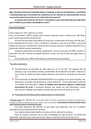 Direito Penal – Rogério Sanches
Intensivo I LFG Página 109
Obs.: Havendo denúncia por homicídio doloso e chegando ao final do procedimento é reconhecida
a desclassificação para crime diverso da competência do Júri, deverão ser desconsideradas as duas
causas interruptivas da pronúnciae da confirmação da pronúncia?
A resposta está na Súmula 191 do STJ: “A pronúncia é causa interruptiva da prescrição ainda
que o Tribunal do júri venha a desclassificar o crime”.
Exercício de fixação:
Furto simples (art. 155) = pena de 1 a 4 anos.
Para ser encontrada a PPPA é usada a pena máxima, alocando-a junto a tabela do art. 109. Nesse
caso, o prazo prescricional seria de 8 anos.
Do início da prescrição (consumação do furto) até o recebimento da denúncia terá 08 anos.
Com o Recebimento da inicial = zera o cronômetro, iniciando-se novo prazo de PPPA, o qual será
também de oito anos. O Estado terá o prazo de oito anos para sentenciar e condenar/absolver o réu,
publicando referida sentença condenatória.
Quando da publicação da sentença condenatória, inicia-se novo prazo da PPPA, havendo o
prazo de 8 anos até o trânsito em julgado definitivo, ou seja, terá mais 8 anos para julgar todos os
recursos.
Assim, temos que a PPPA será de oito anos nas três balizas prescricionais.
*Questões importantes:
Reconhecimento da prescrição de ofício pelo juiz: art. 61 do CPP. “Em qualquer fase do
processo, o juiz, se reconhecer extinta a punibilidade, deverá declará-lo de ofício”. Observe-se
que se trata de matéria de ordem pública devendo a prescrição ser declarada de ofício pelo
juiz.
Existe Prescrição de MEDIDAS SOCIEDUCATIVAS?? essa questão já foi muito discutida, mas,
atualmente, a questão está pacificada na súmula 338 do STJ: “A prescrição penal é aplicável
nas medidas sócio-educativas”. Assim, as medidas sócio-educativas seguem o mesmo prazo
prescricional do crime. É necessário observar que, quanto aos atos infracionais, o prazo
prescricional é reduzido pela metade, considerando que se trata de menor de 21 anos.
b) Prescrição da Pretensão punitiva superveniente ou intercorrente:
*Previsão Legal: art. 110, §1º, CP: “A prescrição, depois da sentença condenatória com trânsito em julgado para a
acusação ou depois de improvido seu recurso, regula-se pela pena aplicada, não podendo, em nenhuma hipótese, ter por
termo inicial data anterior à da denúncia ou queixa”.
Essa parte destacada não interfere no que agora será explanado, mas sim na próxima
subespécie de prescrição da pretensão punitiva.
Essa espécie de prescrição trabalha com pena concreta, aplicada na sentença.
Antes da sentença recorrível, não se sabe a quantidade (ou tipo) de pena a ser fixada pelo
magistrado, razão pela qual o lapso prescricional regula-se pela pena máxima prevista em lei.
 