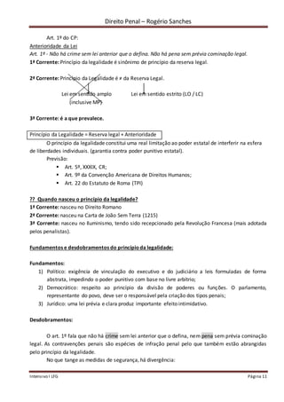 Direito Penal – Rogério Sanches
Intensivo I LFG Página 11
Art. 1º do CP:
Anterioridade da Lei
Art. 1º - Não há crime sem lei anterior que o defina. Não há pena sem prévia cominação legal.
1ª Corrente: Princípio da legalidade é sinônimo de princípio da reserva legal.
2ª Corrente: Princípio da Legalidade é ≠ da Reserva Legal.
Lei em sentido amplo Lei em sentido estrito (LO / LC)
(inclusive MP)
3ª Corrente: é a que prevalece.
Princípio da Legalidade = Reserva legal + Anterioridade
O princípio da legalidade constitui uma real limitação ao poder estatal de interferir na esfera
de liberdades individuais. (garantia contra poder punitivo estatal).
Previsão:
 Art. 5º, XXXIX, CR;
 Art. 9º da Convenção Americana de Direitos Humanos;
 Art. 22 do Estatuto de Roma (TPI)
?? Quando nasceu o princípio da legalidade?
1ª Corrente: nasceu no Direito Romano
2ª Corrente: nasceu na Carta de João Sem Terra (1215)
3ª Corrente: nasceu no Iluminismo, tendo sido recepcionado pela Revolução Francesa (mais adotada
pelos penalistas).
Fundamentos e desdobramentos do princípioda legalidade:
Fundamentos:
1) Político: exigência de vinculação do executivo e do judiciário a leis formuladas de forma
abstrata, impedindo o poder punitivo com base no livre arbítrio;
2) Democrático: respeito ao princípio da divisão de poderes ou funções. O parlamento,
representante do povo, deve ser o responsável pela criação dos tipos penais;
3) Jurídico: uma lei prévia e clara produz importante efeito intimidativo.
Desdobramentos:
O art. 1º fala que não há crime sem lei anterior que o defina, nem pena sem prévia cominação
legal. As contravenções penais são espécies de infração penal pelo que também estão abrangidas
pelo princípio da legalidade.
No que tange as medidas de segurança, há divergência:
 