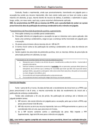 Direito Penal – Rogério Sanches
Intensivo I LFG Página 110
Contudo, fixada a reprimenda, ainda que provisoriamente, transitando em julgado para a
acusação (ou sendo seu recurso improvido), não mais existe razão para se levar em conta a pena
máxima em abstrato, já que, mesmo diante do recurso da defesa, é proibida a reformatio in pejus.
Surge, então, um novo norte, qual seja, a pena recorrível efetivamente aplicada.
OBS: As características da PPPS são as mesmas da PPPR, com a peculiaridade de contar-se o prazo
prescricional da data da publicação da sentença condenatória até o trânsito em julgado.
*Características da Prescrição da pretensão punitiva superveniente:
a. Pressupõe sentença ou acórdão penal condenatório
b. Pressupõe trânsito em julgado para a acusação no que se relaciona com a pena aplicada: não
basta uma sentença condenatória, exige-se que a sentença tenha transitado em julgado para
a acusação.
c. Os prazos prescricionais são os mesmos do art. 109 do CP.
d. O termo inicial conta-se da publicação da sentença condenatória até a data do trânsito em
julgado final.
e. Sendo espécie da prescrição da pretensão punitiva, tem os mesmos efeitos da prescrição da
prescrição punitiva em abstrato, ou seja:
*Consequências do reconhecimento da Prescrição da pretensão punitiva:
a. Desaparece para o Estado o seu direito de punir, inviabilizando a análise do mérito. A prescrição é
prejudicial do mérito.
b. Eventual sentença condenatória provisória é rescindida, não se operando, qualquer efeito (penal ou
extrapenal). Ao se afirmar que a sentença foi rescindida quer dizer que dela não é possível extrair
qualquer efeito, seja penal ou extrapenal. (não serve como título executivo, não pode ser executada
no cível, não gera reincidência,etc.)
c. O acusado não será responsabilizado pelascustasprocessuais.
d. O acusado terá direito à restituição integral da fiança,sea houver prestado.
Exercício de Fixação:
Furto = pena de 01 a 4 anos. Da data do fato até o recebimento da inicial tem-se a PPPA cujo
prazo prescricional é de 8 anos, o mesmo ocorrendo da data do recebimento da inicial até a
publicação da sentença condenatória.
Tendo sido condenado a 01 ano de prisão. Da publicação da sentença até o trânsito em
julgado também temos:
1. MP recorre: não existe trânsito em julgado para a acusação, pelo que se terá a PPPA cujo
prazo prescricional é de 08 anos.
2. MP não recorre ou tem seu recurso improvido: tem-se a PPPSuperveniente e a pena a ser
considerada é de um ano, que prescreve em 4 anos.
3. Se o MP recorre somente contra a substituição da pena: Não impede a PPP
Superveniente, logo terá 04 anos para o trânsito em julgado.
OBS.: caso tenha o agente cumprido seis meses de pena provisória, deverá ser realizada detração.
 
