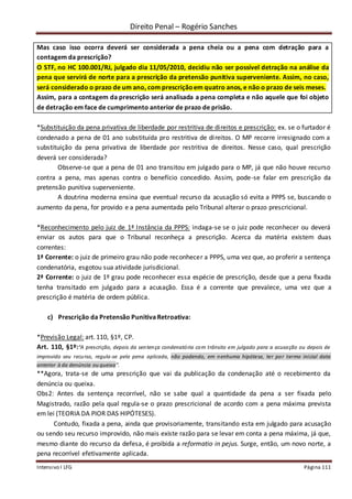 Direito Penal – Rogério Sanches
Intensivo I LFG Página 111
Mas caso isso ocorra deverá ser considerada a pena cheia ou a pena com detração para a
contagem da prescrição?
O STF, no HC 100.001/RJ, julgado dia 11/05/2010, decidiu não ser possível detração na análise da
pena que servirá de norte para a prescrição da pretensão punitiva superveniente. Assim, no caso,
será considerado o prazo de um ano, com prescriçãoem quatro anos, e não o prazo de seis meses.
Assim, para a contagem da prescrição será analisada a pena completa e não aquele que foi objeto
de detração em face de cumprimento anterior de prazo de prisão.
*Substituição da pena privativa de liberdade por restritiva de direitos e prescrição: ex. se o furtador é
condenado a pena de 01 ano substituída pro restritiva de direitos. O MP recorre irresignado com a
substituição da pena privativa de liberdade por restritiva de direitos. Nesse caso, qual prescrição
deverá ser considerada?
Observe-se que a pena de 01 ano transitou em julgado para o MP, já que não houve recurso
contra a pena, mas apenas contra o benefício concedido. Assim, pode-se falar em prescrição da
pretensão punitiva superveniente.
A doutrina moderna ensina que eventual recurso da acusação só evita a PPPS se, buscando o
aumento da pena, for provido e a pena aumentada pelo Tribunal alterar o prazo prescricional.
*Reconhecimento pelo juiz de 1ª Instância da PPPS: indaga-se se o juiz pode reconhecer ou deverá
enviar os autos para que o Tribunal reconheça a prescrição. Acerca da matéria existem duas
correntes:
1ª Corrente: o juiz de primeiro grau não pode reconhecer a PPPS, uma vez que, ao proferir a sentença
condenatória, esgotou sua atividade jurisdicional.
2ª Corrente: o juiz de 1º grau pode reconhecer essa espécie de prescrição, desde que a pena fixada
tenha transitado em julgado para a acusação. Essa é a corrente que prevalece, uma vez que a
prescrição é matéria de ordem pública.
c) Prescrição da Pretensão Punitiva Retroativa:
*Previsão Legal: art. 110, §1º, CP.
Art. 110, §1º:“A prescrição, depois da sentença condenatória com trânsito em julgado para a acusação ou depois de
improvido seu recurso, regula-se pela pena aplicada, não podendo, em nenhuma hipótese, ter por termo inicial data
anterior à da denúncia ou queixa”.
**Agora, trata-se de uma prescrição que vai da publicação da condenação até o recebimento da
denúncia ou queixa.
Obs2: Antes da sentença recorrível, não se sabe qual a quantidade da pena a ser fixada pelo
Magistrado, razão pela qual regula-se o prazo prescricional de acordo com a pena máxima prevista
em lei (TEORIA DA PIOR DAS HIPÓTESES).
Contudo, fixada a pena, ainda que provisoriamente, transitando esta em julgado para acusação
ou sendo seu recurso improvido, não mais existe razão para se levar em conta a pena máxima, já que,
mesmo diante do recurso da defesa, é proibida a reformatio in pejus. Surge, então, um novo norte, a
pena recorrível efetivamente aplicada.
 