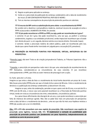 Direito Penal – Rogério Sanches
Intensivo I LFG Página 113
4) Regula-se pela pena aplicada na sentença.
5) Conta-se a prescrição da publicação da sentença condenatória até a data do recebimento
da inicial. (É UM CONTAGEM RETROATIVA, POR ISSO O NOME)
6) Tem as mesmas consequências da prescrição da pretensão punitiva em abstrato.
??? O recurso do MP contra a substituiçãoda pena obsta o reconhecimentoda PPPR?
De acordo com a doutrina e jurisprudência moderna, eventual recurso da acusação só evita a
PPPR se,buscando o AUMENTO DA PENA, for provido.
???? O juiz pode reconhercer a PPPR ou PPPS, ou seja, pode ser reconhecida em 1 grau?
1 corrente: O juiz de 1 grau não pode reconhecê-la, uma vez que, ao proferir a sentença
condenatória, esgotou a sua atividade jurisdicional, sendo impossível reconhecer que o Estado
tem direito de punir e, em seguida, declarar extinta esse mesmo direito. (Fernando Capez).
2 corrente: Sendo a prescrição matéria de ordem pública, pode ser reconhecida pelo Juiz,
desde que a pena fixada tenha transitado em julgado para a acusação (LFG, prevalece).
d) PRESCRIÇÃO DA PRETENSÃO PUNITIVA POR PROGNOSE, VIRTUAL, ANTECIPADA OU EM
PERSPECTIVA:
*Previsão Legal: não tem! Trata-se de criação jurisprudencial.Todavia, os Tribunais Superiores não a
admitem.
*Conceito: a prescrição em perspectiva nada mais é do que uma antecipação do reconhecimento da
PPP Retroativa, considerando-se as circunstâncias do caso concreto. O juiz reconhece
antecipadamente a PPPR, pois falta ao autor interesse de prosseguir com a ação.
Ex. furto: pena de 1 a 4 anos.
Imagine-se que entre a data do fato e o recebimento da inicial tenha decorrido um prazo de 3 anos.
Não houve prescrição (PPPA),uma vez que o Estado tinha o prazo de 08 anos. Entre o recebimento da
denúncia e a publicação da sentença condenatória já decorreram 05 anos.
Imagine-se que, antes da condenação, percebe-se que a pena será de 01 ano, e se será de 01 a
PPPR será de 04 anos, e nesse caso seria possível reconhecer-se a Prescrição da Pretensão punitiva
virtual, tendo em vista as circunstâncias do crime, antecedentes, circunstâncias judiciais.
Se a pena futura dificilmente não divergirá de um ano, o juiz pode reconhecer a prescrição por
falta de interesse de continuar agindo. Mas não se pode falar mais em prescrição em perspectiva
entre a data do fato e o recebimento da denúncia , uma vez que não há mais essa hipótese relativa a
PPPR (de acordo com a Lei 12.234/2010).
Obs.: STF e STJ não concordam com essa espécie de prescrição. Não reconhecem essa espécie de
prescrição como legítima. Súmula 438, STJ: “É inadmissível a extinção da punibilidade pela
prescrição da pretensão punitiva com fundamento em pena hipotética, independentemente da
existência ou sorte do processo penal”.
 