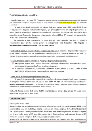 Direito Penal – Rogério Sanches
Intensivo I LFG Página 114
Prescrição da pretensão executória:
*Previsão Legal: art. 110 caput, CP: “A prescrição depois de transitar em julgado a sentença condenatória regula-se
pela pena aplicada e verifica-se nos prazos fixados no artigo anterior, os quais se aumentam de um terço, se o condenado
é reincidente.”
A prescrição, depois do trânsito em julgado final, vem tratada no art. 110, caput do CP. Trata-
se de prescrição de pena efetivamente imposta, que pressupõe transito em julgado para ambas as
partes (decisão irrecorrível), porém com termo inicial no trânsito em julgado para a acusação. Esta
prescrição se verifica dentro dos prazos estabelecidos pelo art.109 do CP, os quais são aumentados
de 1/3 se o condenado é reincidente.
Reconhecida a PPE extingue-se a pena aplicada sem, contudo, rescindir a sentença
condenatória (que produz efeitos penais e extrapenais). Essa Prescrição não impede o
reconhecimento da reincidência em caso de crime futuro.
*Continuidade delitiva, concurso formal ou concurso material: a prescrição da pretensão executória
incide sobre a pena de cada um, isoladamente, sem considerar as causas de aumento. Art. 119, CP:
“No caso de concurso de crimes, a extinção da punibilidade incidirá sobre a pena de cada um, isoladamente”.
*Consequências do reconhecimento da Prescrição da pretensão executória:
Extingue-se a pena, sem contudo, rescindir a sentença condenatória. Isso quer dizer que a
sentença continua gerando efeitos penais e extrapenais.
A sentença condenatória CONTINUA GERANDO REINCIDÊNCIA E SERVE COMO TÍTULO
EXECUTIVO, diferentemente da prescrição da prentesão punitiva.
*Termo inicial da Prescrição da pretensão executória:
A prescrição da pretensão executória pressupõe o trânsito em julgado final, mas a contagem
de seu prazo retroage ao trânsito em julgado para o MP. Art. 112, CP: “Termo inicial da prescrição após a
sentença condenatória irrecorrível Art. 112 - No caso do art. 110 deste Código, a prescrição começa a correr: I - do dia em
que transita em julgado a sentença condenatória, para a acusação [...];”
CUIDADO: Temos decisão da 5 turma do STJ, entendendo que o início do prazo da PPE se dá com o
trânsito em julgado pra as duas parte.
Exercício de Fixação:
Furto – pena de 1 a 4 anos.
Da data do fato até o recebimento da inicial tem o Estado o prazo de oito anos para agir (PPPA – que
considerada a pena em abstrato), o mesmo ocorrendo em relação ao prazo do recebimento da inicial
até a publicação da sentença condenatória e desta até o trânsito em julgado final. Fixando-se a pena
em 01 ano e não tendo o MP recorrido, o prazo da PP Superveniente terá prazo de 4 anos. A PP
Retroativa também terá prazo de 4 anos, contados retroativamente.
A prescrição da pretensão executória pressupõe o trânsito em julgado final, mas sua contagem
 
