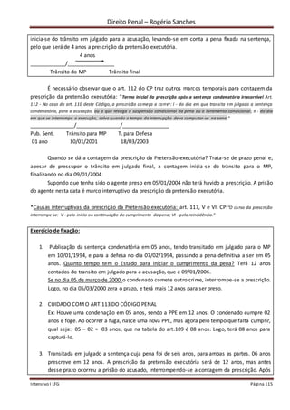Direito Penal – Rogério Sanches
Intensivo I LFG Página 115
inicia-se do trânsito em julgado para a acusação, levando-se em conta a pena fixada na sentença,
pelo que será de 4 anos a prescrição da pretensão executória.
4 anos
____________/________________
Trânsito do MP Trânsito final
É necessário observar que o art. 112 do CP traz outros marcos temporais para contagem da
prescrição da pretensão executória: “Termo inicial da prescrição após a sentença condenatória irrecorrível Art.
112 - No caso do art. 110 deste Código, a prescrição começa a correr: I - do dia em que transita em julgado a sentença
condenatória, para a acusação, ou a que revoga a suspensão condicional da pena ou o livramento condicional; II - do dia
em que se interrompe a execução, salvo quando o tempo da interrupção deva computar-se na pena.”
_______________/_______________/________________
Pub. Sent. Trânsito para MP T. para Defesa
01 ano 10/01/2001 18/03/2003
Quando se dá a contagem da prescrição da Pretensão executória? Trata-se de prazo penal e,
apesar de pressupor o trânsito em julgado final, a contagem inicia-se do trânsito para o MP,
finalizando no dia 09/01/2004.
Supondo que tenha sido o agente preso em 05/01/2004 não terá havido a prescrição. A prisão
do agente nesta data é marco interruptivo da prescrição da pretensão executória.
*Causas interruptivas da prescrição da Pretensão executória: art. 117, V e VI, CP:“O curso da prescrição
interrompe-se: V - pelo início ou continuação do cumprimento da pena; VI - pela reincidência.”
Exercício de fixação:
1. Publicação da sentença condenatória em 05 anos, tendo transitado em julgado para o MP
em 10/01/1994, e para a defesa no dia 07/02/1994, passando a pena definitiva a ser em 05
anos. Quanto tempo tem o Estado para iniciar o cumprimento da pena? Terá 12 anos
contados do transito em julgado para a acusação, que é 09/01/2006.
Se no dia 05 de março de 2000 o condenado comete outro crime, interrompe-se a prescrição.
Logo, no dia 05/03/2000 zera o prazo, e terá mais 12 anos para ser preso.
2. CUIDADO COMO ART.113 DO CÓDIGO PENAL
Ex: Houve uma condenação em 05 anos, sendo a PPE em 12 anos. O condenado cumpre 02
anos e foge. Ao ocorrer a fuga, nasce uma nova PPE, mas agora pelo tempo que falta cumprir,
qual seja: 05 – 02 = 03 anos, que na tabela do art.109 é 08 anos. Logo, terá 08 anos para
capturá-lo.
3. Transitada em julgado a sentença cuja pena foi de seis anos, para ambas as partes. 06 anos
prescreve em 12 anos. A prescrição da pretensão executória será de 12 anos, mas antes
desse prazo ocorreu a prisão do acusado, interrompendo-se a contagem da prescrição. Após
 