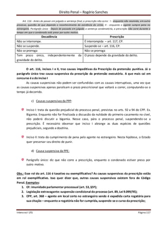 Direito Penal – Rogério Sanches
Intensivo I LFG Página 117
Art. 116 - Antes de passar em julgado a sentença final, a prescrição não corre: I - enquanto não resolvida, em outro
processo, questão de que dependa o reconhecimento da existência do crime; II - enquanto o agente cumpre pena no
estrangeiro. Parágrafo único - Depois de passada em julgado a sentença condenatória, a prescrição não corre durante o
tempo em que o condenado está preso por outro motivo.
Decadência Prescrição
Não se interrompe. É interrompida – art. 117, CP.
Não se suspende. Suspende-se – art. 116, CP.
Não se prorroga Não se prorroga
Tem prazo único, independentemente da
gravidade do delito.
O prazo depende da gravidade do delito.
O art. 116, incisos I e II, traz causas impeditivas da Prescrição da pretensão punitiva. Já o
parágrafo único traz causa suspensiva da prescrição da pretensão executória. A que mais cai em
concurso é a do inciso I
As causas suspensivas não podem ser confundidas com as causas interruptivas, uma vez que
as causas suspensivas apenas paralisam o prazo prescricional que voltará a correr, computando-se o
tempo já decorrido.
c) Causas suspensivas da PPP:
Inciso I: trata da questão prejudicial do processo penal, previstas no arts. 92 a 94 do CPP. Ex.
Bigamia. Enquanto não for finalizada a discussão da nulidade do primeiro casamento no cível,
não poderá discutir a bigamia. Nesse caso, pára o processo penal, suspendendo-se a
prescrição. É necessário observar que inciso I abrange as duas espécies de questões
prejudiciais, segundo a doutrina.
Inciso II: trata do cumprimento de pena pelo agente no estrangeiro. Nesta hipótese, o Estado
quer preservar seu direito de punir.
d) Causa suspensiva da PPE:
Parágrafo único: diz que não corre a prescrição, enquanto o condenado estiver preso por
outro motivo.
Obs.: Esse rol do art. 116 é taxativo ou exemplificativo? As causas suspensivas da prescrição estão
em rol exemplificativo. Isso quer dizer que, outras causas suspensivas existem fora do Código
Penal. Exemplos:
1. CF: imunidade parlamentar processual (art. 53, §5º);
2. Legislação extravagante: suspensão condicional do processo (art. 89, Lei 9.099/95);
3. CPP, art. 368 – agente em local certo no estrangeiro sendo é expedida carta rogatória para
sua citação – enquanto a rogatória não for cumprida, suspende-se o curso da prescrição;
 
