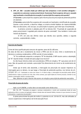 Direito Penal – Rogério Sanches
Intensivo I LFG Página 118
4. CPP, art. 366 – acusado citado por edital que não comparece e nem constitui advogado –
suspende-se o processo e prazo prescricional. O processo ficará suspenso até que o acusado
seja localizado e cientificado da acusação.E a prescriçãofica suspensa até quando?
1ª Corrente: a prescrição fica suspensa pelo mesmo prazo da prescrição da pretensão punitiva
em abstrato.
2ª Corrente:a prescrição fica suspensa até o acusado ser localizado e cientificado da acusação.
Quanto a esta corrente, a doutrina indaga, se estaria criando hipótese de imprescritibilidde.
Mas isso não ocorre, uma vez que, se a prescrição é suspensa, quer dizer que é reconhecida.
A primeira corrente é adotada pelo STJ na Súmula 415: “O período de suspensão do
prazo prescricional é regulado pelo máximo da pena cominada”. Essa também é eleita pela
maioria da Doutrina.
O STF, em uma das últimas vezes que decidiu essa questão, adotou a segunda
corrente, surpreendendo a todos.
Exercício de Fixação:
Crime de furto qualificado pelo concurso de agentes: pena de 02 a 08 anos.
Da data do fato até o recebimento da inicial a PPPA será de 12 anos. Entre o recebimento da
denúncia e sentença condenatória a PPPA será de 12 anos também.
“A” foi condenado enquanto o comparsa “B” foi absolvido. O MP recorre contra a absolvição
de “B”. Quanto tempo o Estado tem para julgar esse recurso?
Se não houve trânsito ainda será considerada a PPPA em relação a “B” cujo prazo será de 12
anos. Mas de quando será contada a prescrição? Do oferecimento da inicial ou do recebimento da
inicial?
Ainda que B tenha sido absolvido, a interrupção da prescrição de coautor importará na
interrupção para os demais, no que tange a Prescrição da pretensão punitiva, nos termos do art.
117,§1º, CP: § 1º - Excetuados os casos dos incisos V e VI deste artigo, a interrupção da prescrição produz efeitos
relativamente a todos os autores do crime. Nos crimes conexos, que sejam objeto do mesmo processo, estende-se aos
demais a interrupção relativa a qualquer deles.
Mas, observe-se que o mesmo não ocorre em relação a prescrição da pretensão executória.
Prescrição da pena de multa:
Após a Lei 9.268/96, a multa deve ser executada como dívida ativa.
Art. 51, CP: “Transitada em julgado a sentença condenatória, a multa será considerada dívida de valor,
aplicando-se-lhes as normas da legislação relativa à dívida ativa da Fazenda Pública, inclusive no que concerne às causas
interruptivas e suspensivas da prescrição.”
O prazo prescricional da pena de multa é o previsto no art. 114 do CP, mas são utilizadas as
causas suspensivas e interruptivas da lei de execução fiscal.
 