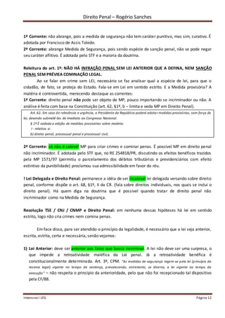 Direito Penal – Rogério Sanches
Intensivo I LFG Página 12
1ª Corrente: não abrange, pois a medida de segurança não tem caráter punitivo, mas sim, curativo. É
adotada por Francisco de Assis Toledo.
2ª Corrente: abrange Medida de Segurança, pois sendo espécie de sanção penal, não se pode negar
seu caráter aflitivo. É adotada pelo STF e a maioria da doutrina.
Releitura do art. 1º: NÃO HÁ INFRAÇÃO PENAL SEM LEI ANTERIOR QUE A DEFINA, NEM SANÇÃO
PENAL SEM PRÉVIEA COMINAÇÃO LEGAL.
Ao se falar em crime sem LEI, necessário se faz analisar qual a espécie de lei, para que o
cidadão, de fato, se proteja do Estado. Fala-se em Lei em sentido estrito. E a Medida provisória? A
matéria é controvertida, merecendo destaque as correntes:
1ª Corrente: direito penal não pode ser objeto de MP, pouco importando se incriminador ou não. A
análise é feita com base na Constituição (art. 62, §1º, b – limita e veda MP em Direito Penal).
Art. 62. Em caso de relevância e urgência, o Presidente da República poderá adotar medidas provisórias, com força de
lei, devendo submetê-las de imediato ao Congresso Nacional.
§ 1º É vedada a edição de medidas provisórias sobre matéria:
I - relativa a:
b) direito penal, processual penal e processual civil;
2ª Corrente: só não é cabível MP para criar crimes e cominar penas. É possível MP em direito penal
não incriminador. É adotada pelo STF que, no RE 254818/PR, discutindo os efeitos benéficos trazidos
pela MP 1571/97 (permitiu o parcelamento dos débitos tributários e previdenciários com efeito
extintivo da punibilidade) proclamou sua admissibilidade em favor do réu.
! Lei Delegada e Direito Penal: permanece a idéia de ser incabível lei delegada versando sobre direito
penal, conforme dispõe o art. 68, §1º, II da CR. (fala sobre direitos individuais, nos quais se inclui o
direito penal). Há quem diga na doutrina que é possível quando tratar de direito penal não
incriminador como na Medida de Segurança.
Resolução TSE / CNJ / CNMP e Direito Penal: em nenhuma dessas hipóteses há lei em sentido
estrito, logo não cria crimes nem comina penas.
Em face disso, para ser atendido o princípio da legalidade, é necessário que a lei seja anterior,
escrita, estrita, certa e necessária, senão vejamos:
1) Lei Anterior: deve ser anterior aos fatos que busca incriminar. A lei não deve ser uma surpresa, o
que impede a retroatividade maléfica da Lei penal. Já a retroatividade benéfica é
constitucionalmente determinada. Art. 3º, CPM. “As medidas de segurança regem-se pela lei (princípio da
reserva legal) vigente no tempo da sentença, prevalecendo, entretanto, se diversa, a lei vigente ao tempo da
execução” – não respeita o princípio da anterioridade, pelo que não foi recepcionado tal dispositivo
pela CF/88.
 