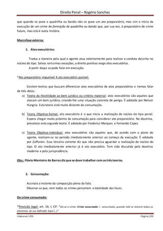 Direito Penal – Rogério Sanches
Intensivo I LFG Página 120
que quando se pune a quadrilha ou bando não se pune um ato preparatório, mas sim o início da
execução de um crime de formação de quadrilha ou bando que, por sua vez, é preparatório de crime
futuro, mas isto é outra história.
Macrofase externa:
1. Atos executórios:
Traduz a maneira pela qual o agente atua exteriormente para realizar a conduta descrita no
núcleo do tipo. Salvos raríssimas exceções, o direito punitivo exige atos executórios.
A partir daqui se pode falar em execução.
*Ato preparatório impunível X ato executório punível:
Existem teorias que buscam diferenciar atos executórios de atos preparatórios e iremos falar
de três delas:
a) Teoria da Hostilidade ao bem jurídico ou critério material: atos executórios são aqueles que
atacam um bem jurídico, criando-lhe uma situação concreta de perigo. É adotada por Nelson
Hungria. Esta teoria está muito distante da consumação.
b) Teoria Objetiva-formal: ato executório é o que inicia a realização do núcleo do tipo penal.
Espera chegar muito próximo da consumação para considerar ato preparatório. Na doutrina,
prevalece esta segunda teoria. É adotada por Frederico Marques e Fernando Capez.
c) Teoria Objetiva-individual: atos executórios são aqueles que, de acordo com o plano do
agente, realizam-se no período imediatamente anterior ao começo da execução. É adotada
por Zaffaroni. Essa terceira corrente diz que não precisa aguardar a realização do núcleo do
tipo. O ato imediatamente anterior já é ato executório. Tem sido discutida pela doutrina
moderna e pela jurisprudência.
Obs.: Flávio Monteiro de Barros diz que se deve trabalhar com as três teorias.
2. Consumação:
Assinala o instante da composição plena do fato.
Observe-se que, nem todos os crimes percorrem a totalidade das fases.
Do crime consumado:
*Previsão legal: art. 14, I, CP: “Diz-se o crime: Crime consumado I - consumado, quando nele se reúnem todos os
elementos de sua definição legal [...]”
 