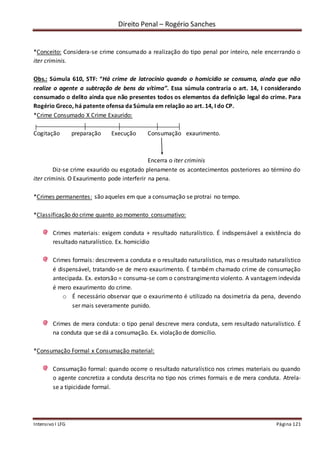 Direito Penal – Rogério Sanches
Intensivo I LFG Página 121
*Conceito: Considera-se crime consumado a realização do tipo penal por inteiro, nele encerrando o
iter criminis.
Obs.: Súmula 610, STF: “Há crime de latrocínio quando o homicídio se consuma, ainda que não
realize o agente a subtração de bens da vítima”. Essa súmula contraria o art. 14, I considerando
consumado o delito ainda que não presentes todos os elementos da definição legal do crime. Para
Rogério Greco, há patente ofensa da Súmula em relação ao art. 14, I do CP.
*Crime Consumado X Crime Exaurido:
Cogitação preparação Execução Consumação exaurimento.
Encerra o iter criminis
Diz-se crime exaurido ou esgotado plenamente os acontecimentos posteriores ao término do
iter criminis. O Exaurimento pode interferir na pena.
*Crimes permanentes: são aqueles em que a consumação se protrai no tempo.
*Classificação do crime quanto ao momento consumativo:
Crimes materiais: exigem conduta + resultado naturalístico. É indispensável a existência do
resultado naturalístico. Ex. homicídio
Crimes formais: descrevem a conduta e o resultado naturalístico, mas o resultado naturalístico
é dispensável, tratando-se de mero exaurimento. É também chamado crime de consumação
antecipada. Ex. extorsão = consuma-se com o constrangimento violento. A vantagem indevida
é mero exaurimento do crime.
o É necessário observar que o exaurimento é utilizado na dosimetria da pena, devendo
ser mais severamente punido.
Crimes de mera conduta: o tipo penal descreve mera conduta, sem resultado naturalístico. É
na conduta que se dá a consumação. Ex. violação de domicílio.
*Consumação Formal x Consumação material:
Consumação formal: quando ocorre o resultado naturalístico nos crimes materiais ou quando
o agente concretiza a conduta descrita no tipo nos crimes formais e de mera conduta. Atrela-
se a tipicidade formal.
 