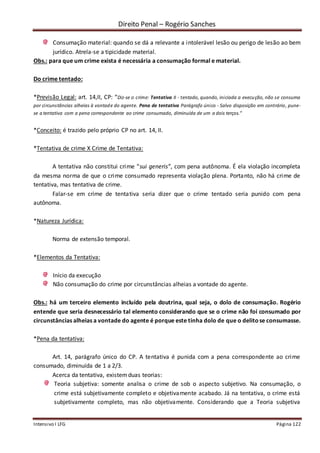 Direito Penal – Rogério Sanches
Intensivo I LFG Página 122
Consumação material: quando se dá a relevante a intolerável lesão ou perigo de lesão ao bem
jurídico. Atrela-se a tipicidade material.
Obs.: para que um crime exista é necessária a consumação formal e material.
Do crime tentado:
*Previsão Legal: art. 14,II, CP: “Diz-se o crime: Tentativa II - tentado, quando, iniciada a execução, não se consuma
por circunstâncias alheias à vontade do agente. Pena de tentativa Parágrafo único - Salvo disposição em contrário, pune-
se a tentativa com a pena correspondente ao crime consumado, diminuída de um a dois terços.”
*Conceito: é trazido pelo próprio CP no art. 14, II.
*Tentativa de crime X Crime de Tentativa:
A tentativa não constitui crime “sui generis”, com pena autônoma. É ela violação incompleta
da mesma norma de que o crime consumado representa violação plena. Portanto, não há crime de
tentativa, mas tentativa de crime.
Falar-se em crime de tentativa seria dizer que o crime tentado seria punido com pena
autônoma.
*Natureza Jurídica:
Norma de extensão temporal.
*Elementos da Tentativa:
Início da execução
Não consumação do crime por circunstâncias alheias a vontade do agente.
Obs.: há um terceiro elemento incluído pela doutrina, qual seja, o dolo de consumação. Rogério
entende que seria desnecessário tal elemento considerando que se o crime não foi consumado por
circunstâncias alheias a vontade do agente é porque este tinha dolo de que o delitose consumasse.
*Pena da tentativa:
Art. 14, parágrafo único do CP. A tentativa é punida com a pena correspondente ao crime
consumado, diminuída de 1 a 2/3.
Acerca da tentativa, existemduas teorias:
Teoria subjetiva: somente analisa o crime de sob o aspecto subjetivo. Na consumação, o
crime está subjetivamente completo e objetivamente acabado. Já na tentativa, o crime está
subjetivamente completo, mas não objetivamente. Considerando que a Teoria subjetiva
 