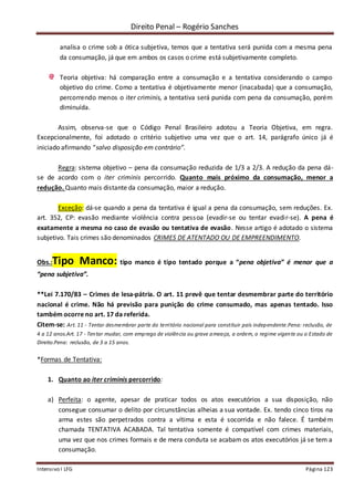 Direito Penal – Rogério Sanches
Intensivo I LFG Página 123
analisa o crime sob a ótica subjetiva, temos que a tentativa será punida com a mesma pena
da consumação, já que em ambos os casos o crime está subjetivamente completo.
Teoria objetiva: há comparação entre a consumação e a tentativa considerando o campo
objetivo do crime. Como a tentativa é objetivamente menor (inacabada) que a consumação,
percorrendo menos o iter criminis, a tentativa será punida com pena da consumação, porém
diminuída.
Assim, observa-se que o Código Penal Brasileiro adotou a Teoria Objetiva, em regra.
Excepcionalmente, foi adotado o critério subjetivo uma vez que o art. 14, parágrafo único já é
iniciado afirmando “salvo disposição em contrário”.
Regra: sistema objetivo – pena da consumação reduzida de 1/3 a 2/3. A redução da pena dá-
se de acordo com o iter criminis percorrido. Quanto mais próximo da consumação, menor a
redução. Quanto mais distante da consumação, maior a redução.
Exceção: dá-se quando a pena da tentativa é igual a pena da consumação, sem reduções. Ex.
art. 352, CP: evasão mediante violência contra pessoa (evadir-se ou tentar evadir-se). A pena é
exatamente a mesma no caso de evasão ou tentativa de evasão. Nesse artigo é adotado o sistema
subjetivo. Tais crimes são denominados CRIMES DE ATENTADO OU DE EMPREENDIMENTO.
Obs.:Tipo Manco: tipo manco é tipo tentado porque a “pena objetiva” é menor que a
“pena subjetiva”.
**Lei 7.170/83 – Crimes de lesa-pátria. O art. 11 prevê que tentar desmembrar parte do território
nacional é crime. Não há previsão para punição do crime consumado, mas apenas tentado. Isso
também ocorre no art. 17 da referida.
Citem-se: Art. 11 - Tentar desmembrar parte do território nacional para constituir país independente.Pena: reclusão, de
4 a 12 anos.Art. 17 - Tentar mudar, com emprego de violência ou grave ameaça, a ordem, o regime vigente ou o Estado de
Direito.Pena: reclusão, de 3 a 15 anos.
*Formas de Tentativa:
1. Quanto ao iter criminis percorrido:
a) Perfeita: o agente, apesar de praticar todos os atos executórios a sua disposição, não
consegue consumar o delito por circunstâncias alheias a sua vontade. Ex. tendo cinco tiros na
arma estes são perpetrados contra a vítima e esta é socorrida e não falece. É também
chamada TENTATIVA ACABADA. Tal tentativa somente é compatível com crimes materiais,
uma vez que nos crimes formais e de mera conduta se acabam os atos executórios já se tem a
consumação.
 