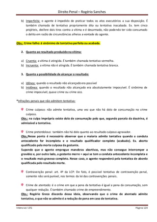 Direito Penal – Rogério Sanches
Intensivo I LFG Página 124
b) Imperfeita: o agente é impedido de praticar todos os atos executórios a sua disposição. É
também chamada de tentativa propriamente dita ou tentativa inacabada. Ex. tem cinco
projéteis, desfere dois tiros contra a vítima e é desarmado, não podendo ter sido consumado
o delito em razão de circunstâncias alheias a vontade do agente.
Obs.: Crime falho: é sinônimo de tentativa perfeita ou acabada.
2. Quanto ao resultado produzidona vítima:
a) Cruenta: a vítima é atingida. É também chamada tentativa vermelha.
b) Incruenta: a vítima não é atingida. É também chamada tentativa branca.
3. Quanto a possibilidade de alcançar o resultado:
a) Idônea: quando o resultado não alcançado era possível
b) Inidônea: quando o resultado não alcançado era absolutamente impossível. É sinônimo de
crime impossível, quase crime ou crime oco.
*Infrações penais que não admitem tentativa:
Crime culposo: não admite tentativa, uma vez que não há dolo de consumação no crime
culposo.
Obs.: na culpa imprópria existe dolo de consumação pelo que, segundo parcela da doutrina, é
admissível a tentativa.
Crime preterdoloso: também não há dolo quanto ao resultado culposo agravador.
Obs.:Nesse ponto é necessário observar que a maioria admite tentativa quando a conduta
antecedente for incompleta e o resultado qualificador completo (acabado). Ex. aborto
qualificado pela morte culposa da gestante.
Supondo que o agente empregue manobras abortivas, mas não consegue interromper a
gravidez e, por outro lado, a gestante morre = aqui se tem a conduta antecedente incompleta e
o resultado mais gravoso completo. Nesse caso, o agente responderá pela tentativa de abordo
qualificada pelo resultado morte.
Contravenção penal: art. 4º da LCP: De fato, é possível tentativa de contravenção penal,
somente não será punível, nos termos da lei das contravenções penais.
Crime de atentado: é o crime em que a pena da tentativa é igual a pena da consumação, sem
qualquer redução. É também chamado crime de empreendimento.
Obs.: Rogério Greco discorda dessa ideia, observando que o crime de atentado admite
tentativa, o que não se admite é a redução de pena em caso de tentativa.
 