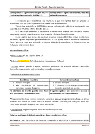 Direito Penal – Rogério Sanches
Intensivo I LFG Página 126
Consequência: o agente terá redução de pena
cominada pela consumação de 1/3 a 2/3.
Consequência: o agente só responde pelos atos
até então praticados.
É necessário que a desistência seja voluntária, o que não significa dizer que precisa ser
espontânea, uma vez que a espontaneidade impede interferência externa.
Voluntária é a desistência SUGERIDA ao agente e ele assimila, subjetiva e prontamente, esta
sugestão, esta influência externa de outra pessoa.
Se a causa que determina a desistência é circunstância exterior, uma influência objetiva
externa que compele o agente a renunciar o propósito criminoso, haverá tentativa.
Ex. se o agente pula o muro da residência e quando estava subtraindo o veículo escuta sirene
da Polícia, fugindo: responderá pelo crime tentado. Já se o agente entra na residência e desiste de
furtar, responde pelos atos até então praticados: violação de domicílio e, se houver estrago na
fechadura, pelo crime de dano.
Arrependimento Eficaz
*Previsão Legal: art. 15, segunda parte, CP.
*Sinônimo:Resipiscência. Referido sinônimo é colocado por Zaffaroni.
*Conceito: ocorre quando o agente, desejando retroceder na atividade delituosa percorrida,
desenvolve nova conduta, após terminada a execução criminosa.
*Elementos do Arrependimento Eficaz
Desistência voluntária Arrependimento eficaz
1. Início da execução 1. Início da execução
2. Não consumação por circunstâncias
inerentes a vontade do agente.
2. O crime não se consuma por circunstâncias
inerentes a vontade do agente.
Há abandono do intento quando ainda havia
atos executórios a serem executados.
O agente esgota os atos executórios e passa a
retroceder no seu comportamento.
*Arrependimento eficaz e crimes materiais: somente é possível arrependimento eficaz nos crimes
materiais. Isso porque nos crimes formais e de mera conduta a consumação é antecipada e não teria
como haver retroação do agente para evitar o resultado.
*Consequência: o agente responde pelos atos até então praticados.
Natureza jurídica da desistência voluntária e do arrependimentoeficaz:
1ª Corrente: causa de exclusão da tipicidade. A desistência voluntária e o arrependimento eficaz
 