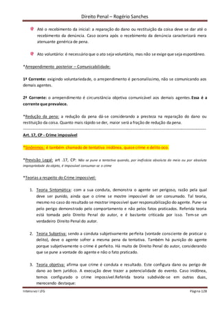 Direito Penal – Rogério Sanches
Intensivo I LFG Página 128
Até o recebimento da inicial: a reparação do dano ou restituição da coisa deve se dar até o
recebimento da denúncia. Caso ocorra após o recebimento da denúncia caracterizará mera
atenuante genérica de pena.
Ato voluntário: é necessário que o ato seja voluntário, mas não se exige que seja espontâneo.
*Arrependimento posterior – Comunicabilidade:
1ª Corrente: exigindo voluntariedade, o arrependimento é personalíssimo, não se comunicando aos
demais agentes.
2ª Corrente: o arrependimento é circunstância objetiva comunicável aos demais agentes.Essa é a
corrente que prevalece.
*Redução da pena: a redução da pena dá-se considerando a presteza na reparação do dano ou
restituição da coisa. Quanto mais rápido se der, maior será a fração de redução da pena.
--------------------------------------------------------------------------------------------------------------------------------------
Art. 17, CP - Crime impossível
*Sinônimos: é também chamado de tentativa inidônea, quase crime e delito oco.
*Previsão Legal: art .17, CP: Não se pune a tentativa quando, por ineficácia absoluta do meio ou por absoluta
impropriedade do objeto, é impossível consumar-se o crime
*Teorias a respeito do Crime impossível:
1. Teoria Sintomática: com a sua conduta, demonstra o agente ser perigoso, razão pela qual
deve ser punido, ainda que o crime se mostre impossível de ser consumado. Tal teoria,
mesmo no caso do resultado se mostrar impossível quer responsabilização do agente. Pune-se
pelo perigo demonstrado pelo comportamento e não pelos fatos praticados. Referida teoria
está tomada pelo Direito Penal do autor, e é bastante criticada por isso. Tem-se um
verdadeiro Direito Penal do autor.
2. Teoria Subjetiva: sendo a conduta subjetivamente perfeita (vontade consciente de praticar o
delito), deve o agente sofrer a mesma pena da tentativa. Também há punição do agente
porque subjetivamente o crime é perfeito. Há muito de Direito Penal do autor, considerando
que se pune a vontade do agente e não o fato praticado.
3. Teoria objetiva: afirma que crime é conduta e resultado. Este configura dano ou perigo de
dano ao bem jurídico. A execução deve trazer a potencialidade do evento. Caso inidônea,
temos configurado o crime impossível.Referida teoria subdivide-se em outras duas,
merecendo destaque:
 