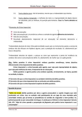 Direito Penal – Rogério Sanches
Intensivo I LFG Página 129
3.1. Teoria objetiva pura: não há tentativa, mesmo que a inidoneidade seja relativa.
3.2. Teoria objetiva temperada: a ineficácia do meio e a impropriedade do objeto devem
ser absolutas, pois se relativas, há punição pela tentativa. Essa é a Teoria adotada no
Brasil.
*Elementos do Crime impossível:
Início da execução;
Não consumação por circunstâncias alheias a vontade do agente;elementos da tentativa
Dolo de consumação;
Resultado absolutamente impossível de ser alcançado: tal elemento demonstra a
inidoneidade.
*Inidoneidade absoluta do meio: falta potencialidade causal, pois os instrumentos postos a serviço da
conduta não são eficazes em hipótese alguma, para a produção do resultado. Ex. abortamento por
rezas e despachos.
*Inidoneidade absoluta do objeto: a pessoa ou coisa que representa o ponto de incidência da
conduta não serve à consumação do delito. Ex. abortamento da mulher que se supõe grávida. ´
Obs.: Delito putativo X crime impossível: embora guardem semelhança, temos doutrina
diferenciando crime impossível de delito putativo.
Crime impossível: o crime buscado pelo agente, quer seja pela impropriedade do objeto,
quer seja pela ineficácia do meio, é impossível de ser alcançado.
Delito putativo: o agente pratica uma conduta supondo, erroneamente, ser típica, quando
na verdade, é atípica.
1ª Corrente: diz que o crime impossível, na verdade é sinônimo de delito putativo.
2ª Corrente: diz que crime impossível não se confunde com delito putativo.
3ª Corrente: diz que o crime impossível é espécie de delito putativo.
Questão de prova:
*Delito de ensaio (delito putativo por obra o agente provocador): o sujeito imagina que está
praticando um crime, mas na verdade está participando de um jogo de cena montado pela
autoridade estatal, que já tomou as providências no sentido de resguardar o bem jurídico. Ex.
policial passando-se por consumidor de drogas. A venda para o Policial é crime impossível. Súmula
145, STF: “Não há crime quando a preparação do flagrante pela polícia torna impossível a sua
consumação.”
 