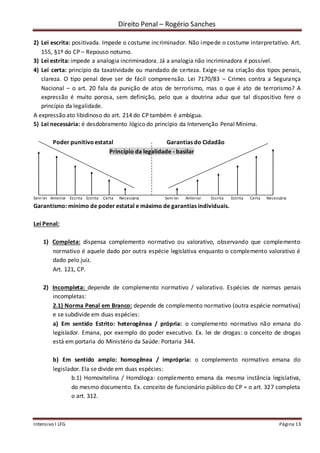 Direito Penal – Rogério Sanches
Intensivo I LFG Página 13
2) Lei escrita: positivada. Impede o costume incriminador. Não impede o costume interpretativo. Art.
155, §1º do CP – Repouso noturno.
3) Lei estrita: impede a analogia incriminadora. Já a analogia não incriminadora é possível.
4) Lei certa: princípio da taxatividade ou mandado de certeza. Exige-se na criação dos tipos penais,
clareza. O tipo penal deve ser de fácil compreensão. Lei 7170/83 – Crimes contra a Segurança
Nacional – o art. 20 fala da punição de atos de terrorismo, mas o que é ato de terrorismo? A
expressão é muito porosa, sem definição, pelo que a doutrina aduz que tal dispositivo fere o
princípio da legalidade.
A expressão ato libidinoso do art. 214 do CP também é ambígua.
5) Lei necessária: é desdobramento lógico do princípio da Intervenção Penal Mínima.
Poder punitivoestatal Garantias do Cidadão
Princípio da legalidade - basilar
Sem lei Anterior Escrita Estrita Certa Necessária Sem lei Anterior Escrita Estrita Certa Necessária
Garantismo: mínimo de poder estatal e máximo de garantias individuais.
Lei Penal:
1) Completa: dispensa complemento normativo ou valorativo, observando que complemento
normativo é aquele dado por outra espécie legislativa enquanto o complemento valorativo é
dado pelo juiz.
Art. 121, CP.
2) Incompleta: depende de complemento normativo / valorativo. Espécies de normas penais
incompletas:
2.1) Norma Penal em Branco: depende de complemento normativo (outra espécie normativa)
e se subdivide em duas espécies:
a) Em sentido Estrito: heterogênea / própria: o complemento normativo não emana do
legislador. Emana, por exemplo do poder executivo. Ex. lei de drogas: o conceito de drogas
está em portaria do Ministério da Saúde: Portaria 344.
b) Em sentido amplo: homogênea / imprópria: o complemento normativo emana do
legislador. Ela se divide em duas espécies:
b.1) Homovitelina / Homóloga: complemento emana da mesma instância legislativa,
do mesmo documento. Ex. conceito de funcionário público do CP = o art. 327 completa
o art. 312.
 