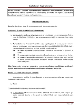 Direito Penal – Rogério Sanches
Intensivo I LFG Página 130
No caso concreto, a prisão em flagrante não pode ser efetuada em razão da venda, mas sim pelo
comportamento anterior espontâneo: ou trazer consigo ou manter em depósito. Caso tivesse
buscado a droga com traficante, não haverá crime.
_________________________________________________________________________________
CONCURSO DE PESSOAS:
Conceito: é o número plural de pessoas concorrendo para o mesmo evento.
Classificação do crime quanto ao concurso de pessoas:
1. Monossubjetivo ou Concurso Eventual: pode ser cometido por uma ou mais pessoas. Trata-se
crime de CONCURSO EVENTUAL, o que caracteriza a regra no CP. Ex. homicídio, furto, roubo,
estupro.
2. Plurissubjetivo ou Concurso Necessário: exige a participação de várias pessoas. Somente
pode ser cometido por número plural de pessoas. É crime de CONCURSO NECESSÁRIO. Aqui, o
concurso é elementar do crime. Tal crime se divide em três espécies:
2.1. De condutas paralelas: as várias condutas auxiliam-se mutuamente. Ex. quadrilha ou
bando.
2.2. De condutas contrapostas: as condutas são praticadas umas contra as outras. Ex.rixa.
2.3. De condutas convergentes: as condutas se encontram e desse modo nasce o crime.
Ex. antigo adultério. As condutas do cônjuge adúltero e da amante faziam nascer o
crime.Ex2:Bigamia.
Obs.: Nesse ponto, estuda-se o concurso de pessoas nos delitos monossubjetivos, considerando
que nos crimes plurissubjetivos a pluralidade de pessoas já é elementar do crime.
Pessoas que podem concorrer para um delito:
Autor, coautor e partícipe do crime. Estes são os personagens de um delito, que merecem ser
conceituados e estudados.
1. Autor:
*Conceito: há várias teorias discutindo o conceito de autor:
a) Teoria restritiva: é também chamada TEORIA OBJETIVA. Para esta teoria, autor é aquele que
pratica a conduta descrita no tipo penal. Ex. no homicídio é quem mata; no furto é quem
subtrai.
 