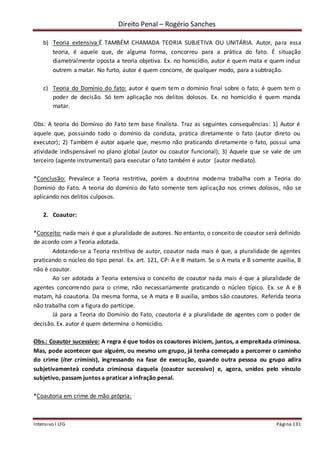 Direito Penal – Rogério Sanches
Intensivo I LFG Página 131
b) Teoria extensiva:É TAMBÉM CHAMADA TEORIA SUBJETIVA OU UNITÁRIA. Autor, para essa
teoria, é aquele que, de alguma forma, concorreu para a prática do fato. É situação
diametralmente oposta a teoria objetiva. Ex. no homicídio, autor é quem mata e quem induz
outrem a matar. No furto, autor é quem concorre, de qualquer modo, para a subtração.
c) Teoria do Domínio do fato: autor é quem tem o domínio final sobre o fato; é quem tem o
poder de decisão. Só tem aplicação nos delitos dolosos. Ex. no homicídio é quem manda
matar.
Obs: A teoria do Domínio do Fato tem base finalista. Traz as seguintes consequências: 1) Autor é
aquele que, possuindo todo o domínio da conduta, pratica diretamente o fato (autor direto ou
executor); 2) Também é autor aquele que, mesmo não praticando diretamente o fato, possui uma
atividade indispensável no plano global (autor ou coautor funcional); 3) Aquele que se vale de um
terceiro (agente instrumental) para executar o fato também é autor (autor mediato).
*Conclusão: Prevalece a Teoria restritiva, porém a doutrina moderna trabalha com a Teoria do
Domínio do Fato. A teoria do domínio do fato somente tem aplicação nos crimes dolosos, não se
aplicando nos delitos culposos.
2. Coautor:
*Conceito: nada mais é que a pluralidade de autores. No entanto, o conceito de coautor será definido
de acordo com a Teoria adotada.
Adotando-se a Teoria restritiva de autor, coautor nada mais é que, a pluralidade de agentes
praticando o núcleo do tipo penal. Ex. art. 121, CP: A e B matam. Se o A mata e B somente auxilia, B
não é coautor.
Ao ser adotada a Teoria extensiva o conceito de coautor nada mais é que a pluralidade de
agentes concorrendo para o crime, não necessariamente praticando o núcleo típico. Ex. se A e B
matam, há coautoria. Da mesma forma, se A mata e B auxilia, ambos são coautores. Referida teoria
não trabalha com a figura do partícipe.
Já para a Teoria do Domínio do Fato, coautoria é a pluralidade de agentes com o poder de
decisão. Ex. autor é quem determina o homicídio.
Obs.: Coautor sucessivo: A regra é que todos os coautores iniciem, juntos, a empreitada criminosa.
Mas, pode acontecer que alguém, ou mesmo um grupo, já tenha começado a percorrer o caminho
do crime (iter criminis), ingressando na fase de execução, quando outra pessoa ou grupo adira
subjetivamenteà conduta criminosa daquela (coautor sucessivo) e, agora, unidos pelo vínculo
subjetivo, passam juntos a praticar a infração penal.
*Coautoria em crime de mão própria:
 