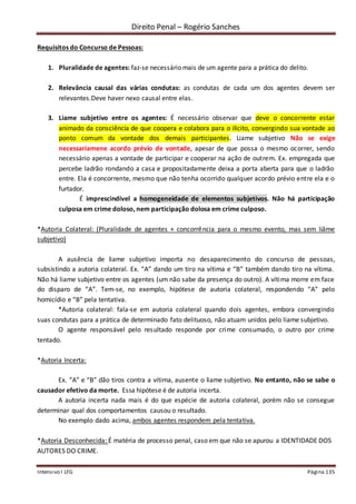 Direito Penal – Rogério Sanches
Intensivo I LFG Página 135
Requisitos do Concurso de Pessoas:
1. Pluralidade de agentes: faz-se necessário mais de um agente para a prática do delito.
2. Relevância causal das várias condutas: as condutas de cada um dos agentes devem ser
relevantes.Deve haver nexo causal entre elas.
3. Liame subjetivo entre os agentes: É necessário observar que deve o concorrente estar
animado da consciência de que coopera e colabora para o ilícito, convergindo sua vontade ao
ponto comum da vontade dos demais participantes. Liame subjetivo Não se exige
necessariamene acordo prévio de vontade, apesar de que possa o mesmo ocorrer, sendo
necessário apenas a vontade de participar e cooperar na ação de outrem. Ex. empregada que
percebe ladrão rondando a casa e propositadamente deixa a porta aberta para que o ladrão
entre. Ela é concorrente, mesmo que não tenha ocorrido qualquer acordo prévio entre ela e o
furtador.
É imprescindível a homogeneidade de elementos subjetivos. Não há participação
culposa em crime doloso, nem participação dolosa em crime culposo.
*Autoria Colateral: (Pluralidade de agentes + concorrência para o mesmo evento, mas sem liâme
subjetivo)
A ausência de liame subjetivo importa no desaparecimento do concurso de pessoas,
subsistindo a autoria colateral. Ex. “A” dando um tiro na vítima e “B” também dando tiro na vítima.
Não há liame subjetivo entre os agentes (um não sabe da presença do outro). A vítima morre em face
do disparo de “A”. Tem-se, no exemplo, hipótese de autoria colateral, respondendo “A” pelo
homicídio e “B” pela tentativa.
*Autoria colateral: fala-se em autoria colateral quando dois agentes, embora convergindo
suas condutas para a prática de determinado fato delituoso, não atuam unidos pelo liame subjetivo.
O agente responsável pelo resultado responde por crime consumado, o outro por crime
tentado.
*Autoria Incerta:
Ex. “A” e “B” dão tiros contra a vítima, ausente o liame subjetivo. No entanto, não se sabe o
causador efetivo da morte. Essa hipótese é de autoria incerta.
A autoria incerta nada mais é do que espécie de autoria colateral, porém não se consegue
determinar qual dos comportamentos causou o resultado.
No exemplo dado acima, ambos agentes respondem pela tentativa.
*Autoria Desconhecida: É matéria de processo penal, caso em que não se apurou a IDENTIDADE DOS
AUTORES DO CRIME.
 