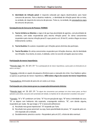 Direito Penal – Rogério Sanches
Intensivo I LFG Página 136
4. Identidade de infração penal: é requisito colocado por alguns doutrinadores para haver
concurso de pessoas. Para a doutrina moderna , a identidade de infração penal não se trata,
na verdade, de requisito do concurso de pessoas. Trata-se, na verdade, de consequência regra
do concurso de pessoas.
Consequências do Concurso de Pessoas: TEORIAS
1. Teoria Unitária ou Monista: a regra é de que haja pluralidade de agentes, com pluralidade de
condutas, com todos respondendo pela mesma infração penal. Os vários concorrentes
respondem pela mesma infração penal.É o que prevê o art. 29 do CP, sendo a Regra no nosso
Ordenamento Jurídico.
2. Teoria Dualista: Os autores respondem por infrações penais distintas dos partícipes.
3. Teoria Pluralista: Os vários concorrentes respondem por infrações diversas, não há identidade
nas infrações. Essa teoria, às vezes, é adotada, como no caso de corrupção passiva e ativa.
Participação de menor importância:
*Previsão legal: Art. 29, §1º, CP: “Se a participação for de menor importância, a pena pode ser diminuída de um
sexto a um terço.”
*Conceito: entende-se aquela de pequena eficiência para a execução do crime. Essa hipótese aplica-
se apenas ao partícipe de menor importância. NÃO existe a figura do coautor de menor importância.
*Consequência: diminuição de pena de um sexto a um terço.
Participação em crime menos grave ou cooperaçãodolosamente distinta:
*Previsão legal: art. 29, §2º, CP: “Se algum dos concorrentes quis participar de crime menos grave, ser-lhe-á
aplicada a pena deste; essa pena será aumentada até metade, na hipótese de ter sido previsível o resultado mais grave.”
*Exemplo: “A” e “B” combinam um furto: “A” fica em posição de vigia. “B” toma a intimidade da casa.
“B” se depara com habitante não esperado, empregando violência. “B”, sem dúvida alguma,
responderá por roubo. No que tange a “A” é necessário diferenciar:
a) Resultado mais grave imprevisível: “A” responde por furto
b) Resultado mais grave previsível: ou seja, havia possibilidade de prever, “A” responde pelo art.
155 majorado até a metade.
c) Desdobramento previsto e aceito – Responderá pelo art.157, a título de dolo eventual.
 