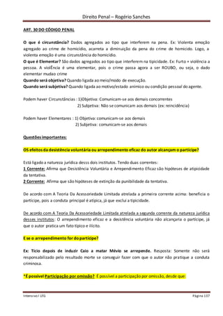 Direito Penal – Rogério Sanches
Intensivo I LFG Página 137
ART. 30 DO CÓDIGO PENAL
O que é circunstância? Dados agregados ao tipo que interferem na pena. Ex: Violenta emoção
agregado ao crime de homicídio, acarreta a diminuição da pena do crime de homicido. Logo, a
violenta emoção é uma circunstância do homicídio.
O que é Elementar? São dados agregados ao tipo que interferem na tipicidade. Ex: Furto + violência a
pessoa. A violÊncia é uma elementar, pois o crime passa agora a ser ROUBO, ou seja, o dado
elementar mudao crime
Quando será objetiva? Quando ligada ao meio/modo de execução.
Quando será subjetiva? Quando ligada ao motivo/estado anímico ou condição pessoal do agente.
Podem haver Circunstâncias : 1)Objetiva: Comunicam-se aos demais concorrentes
2) Subjetiva: Não se comunicam aos demais (ex: reincidência)
Podem haver Elementares : 1) Objetiva: comunicam-se aos demais
2) Subjetiva: comunicam-se aos demais
Questões importantes:
OS efeitos da desistência voluntária ou arrependimento eficaz do autor alcançam o partícipe?
Está ligado a natureza jurídica desss dois institutos. Tendo duas correntes:
1 Corrente: Afirma que Desistência Voluntária e Arrependimento Eficaz são hipóteses de atipicidade
da tentativa.
2 Corrente: Afirma que são hipóteses de extinção da punibilidade da tentativa.
De acordo com A Teoria Da Acessoriedade Limitada atrelada a primeira corrente acima: beneficia o
partícipe, pois a conduta principal é atípica, já que exclui a tipicidade.
De acordo com A Teoria Da Acessoriedade Limitada atrelada a segunda corrente da natureza jurídica
desses institutos: O arrependimento eficaz e a desistência voluntária não alcançaria o partícipe, já
que o autor pratica um fato típico e ilícito.
E se o arrependimento for dopartícipe?
Ex: Tício depois de induzir Caio a matar Mévio se arrepende. Resposta: Somente não será
responsabilizado pelo resultado morte se conseguir fazer com que o autor não pratique a conduta
criminosa.
*É possível Participação por omissão? É possível a participação por omissão, desde que:
 