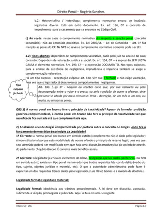 Direito Penal – Rogério Sanches
Intensivo I LFG Página 14
b.2) Heterovitelina / Heteróloga: complemento normativo emana de instância
legislativa diversa. Está em outro documento. Ex. art. 166, CP e conceito de
impedimento para o casamento que se encontra no Código Civil.
c) Ao revés: nesse caso, o complemento normativo diz respeito a sanção penal (preceito
secundário), não ao conteúdo proibitivo. Ex. Lei 2889/56 – Lei de Genocídio – art. 1º faz
menção as penas do CP. Na NPB ao revés o complemento normativo somente pode ser LEI.
2.2) Tipos abertos: dependem de complemento valorativo, dado pelo juiz na análise do caso
concreto. Dependem de valoração jurídica e social. Ex. art. 154, CP – a expressão SEM JUSTA
CAUSA é elemento normativo. Art. 299, CP – a expressão DOCUMENTO. Nos tipos culposos,
para a análise da existência de negligência, imprudência e imperícia também se exige a
complementação valorativa.
Há um tipo culposo – receptação culposa: art. 180, §3º que é fechado e não exige valoração,
uma vez que o legislador já descreveu os comportamentos negligentes:
Art. 180. [...]§ 3º - Adquirir ou receber coisa que, por sua natureza ou pela
desproporção entre o valor e o preço, ou pela condição de quem a oferece, deve
presumir-se obtida por meio criminoso: Pena - detenção, de um mês a um ano, ou
multa, ou ambas as penas.
OBS:1) A norma penal em branco fere o princípio da taxatividade? Apesar de formular proibição
genérica complementável, a norma penal em branco não fere o princípio da taxatividade vez que
sua eficácia fica sustada até que complementada seja.
2) Analisando a lei de drogas complementada por portaria sobre o conceito de drogas: onde fica o
fundamento democrático doprincípio da Legalidade?
1ª Corrente: a norma penal em branco em sentido estrito (complemento não é dado pelo legislador)
é inconstitucional porque esta modalidade de norma ofende o princípio da reserva legal, uma vez que
seu conteúdo poderá ser modificado sem que haja uma discussão amadurecida da sociedade através
do parlamento (Rogério Greco). É corrente mais benéfica ao réu.
2ª Corrente: o legislador já criou os elementos do crime, delegando apenas dados periféricos. Na NPB
em sentido estrito existe um tipo penal incriminador que traduz requisitos básicos do delito (verbo do
tipo, sujeito, objetos jurídico e material, etc). O que a autoridade administrativa pode fazer é
explicitar um dos requisitos típicos dados pelo legislador. (Luiz Flávio Gomes e a maioria da doutrina).
Legalidade formal e legalidade material:
Legalidade Formal: obediência aos trâmites procedimentais. A lei deve ser discutida, aprovada,
submetida a sanção, promulgada e publicada. Aqui se fala emuma lei vigente.
Tipo
culposo
fechado
 