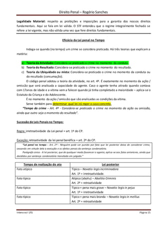 Direito Penal – Rogério Sanches
Intensivo I LFG Página 15
Legalidade Material: respeito as proibições e imposições para a garantia dos nossos direitos
fundamentais. Aqui se fala em lei válida. O STF entendeu que o regime integralmente fechado se
refere a lei vigente, mas não válida uma vez que fere direitos fundamentais.
Eficácia da Lei penal no Tempo
Indaga-se quando (no tempo) um crime se considera praticado. Há três teorias que explicam a
matéria:
a) Teoria da Atividade: Considera-se praticado o crime no momento da conduta.
b) Teoria do Resultado: Considera-se praticado o crime no momento do resultado.
c) Teoria da Ubiquidade ou mista: Considera-se praticado o crime no momento da conduta ou
do resultado (consumação).
O código penal adotou a teoria da atividade, no art. 4º. É exatamente no momento da ação /
omissão que será analisada a capacidade do agente. Caso o agente tenha atirado quando contava
com 17anos de idade e a vítima vem a falecer quando já tinha completado a maioridade – aplica-se o
Estatuto da Criança e do Adolescente.
É no momento da ação / omissão que são analisadas as condições da vítima.
Serve também para determinar qual lei irá reger o caso concreto.
“Tempo do crime - Art. 4º - Considera-se praticado o crime no momento da ação ou omissão,
ainda que outro seja o momento do resultado”.
Sucessão de Leis Penais no Tempo:
Regra: irretroatividade da Lei penal = art. 1º do CP.
Exceção: retroatividade da lei penal benéfica = art. 2º do CP.
“Lei penal no tempo - Art. 2º - Ninguém pode ser punido por fato que lei posterior deixa de considerar crime,
cessando em virtude dela a execução e os efeitos penais da sentença condenatória.
Parágrafo único - A lei posterior, que de qualquer modo favorecer o agente, aplica-se aos fatos anteriores, ainda que
decididos por sentença condenatória transitada em julgado.”
Tempo de realização do ato Lei posterior
Fato atípico Típico – Novatio legis incriminadora
Art. 1º = irretroatividade.
Fato típico Atípico (aboliu) – Abolitio Criminis
Art. 2º = retroatividade
Fato típico Típico + pena mais grave – Novatio legis in pejus
Art. 1º = irretroatividade
Fato típico Típico + pena mais branda – Novatio legis in mellius
Art. 2º = retroatividade
 