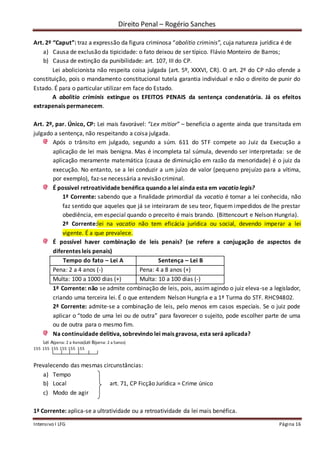 Direito Penal – Rogério Sanches
Intensivo I LFG Página 16
Art. 2º “Caput”: traz a expressão da figura criminosa “abolitio criminis”, cuja natureza jurídica é de
a) Causa de exclusão da tipicidade: o fato deixou de ser típico. Flávio Monteiro de Barros;
b) Causa de extinção da punibilidade: art. 107, III do CP.
Lei abolicionista não respeita coisa julgada (art. 5º, XXXVI, CR). O art. 2º do CP não ofende a
constituição, pois o mandamento constitucional tutela garantia individual e não o direito de punir do
Estado. É para o particular utilizar em face do Estado.
A abolitio criminis extingue os EFEITOS PENAIS da sentença condenatória. Já os efeitos
extrapenais permanecem.
Art. 2º, par. Único, CP: Lei mais favorável: “Lex mitior” – beneficia o agente ainda que transitada em
julgado a sentença, não respeitando a coisa julgada.
Após o trânsito em julgado, segundo a súm. 611 do STF compete ao Juiz da Execução a
aplicação de lei mais benigna. Mas é incompleta tal súmula, devendo ser interpretada: se de
aplicação meramente matemática (causa de diminuição em razão da menoridade) é o juiz da
execução. No entanto, se a lei conduzir a um juízo de valor (pequeno prejuízo para a vítima,
por exemplo), faz-se necessária a revisão criminal.
É possível retroatividade benéfica quandoa lei ainda esta em vacatio legis?
1ª Corrente: sabendo que a finalidade primordial da vacatio é tornar a lei conhecida, não
faz sentido que aqueles que já se inteiraram de seu teor, fiquem impedidos de lhe prestar
obediência, em especial quando o preceito é mais brando. (Bittencourt e Nelson Hungria).
2ª Corrente:lei na vacatio não tem eficácia jurídica ou social, devendo imperar a lei
vigente. É a que prevalece.
É possível haver combinação de leis penais? (se refere a conjugação de aspectos de
diferentes leis penais)
Tempo do fato – Lei A Sentença – Lei B
Pena: 2 a 4 anos (-) Pena: 4 a 8 anos (+)
Multa: 100 a 1000 dias (+) Multa: 10 a 100 dias (-)
1ª Corrente: não se admite combinação de leis, pois, assim agindo o juiz eleva-se a legislador,
criando uma terceira lei. É o que entendem Nelson Hungria e a 1ª Turma do STF. RHC94802.
2ª Corrente: admite-se a combinação de leis, pelo menos em casos especiais. Se o juiz pode
aplicar o “todo de uma lei ou de outra” para favorecer o sujeito, pode escolher parte de uma
ou de outra para o mesmo fim.
Na continuidade delitiva, sobrevindo lei mais gravosa, esta será aplicada?
Lei A(pena: 2 a 4anos)Lei B(pena: 2 a 5anos)
155 155 155 155 155 155
Prevalecendo das mesmas circunstâncias:
a) Tempo
b) Local art. 71, CP Ficção Jurídica = Crime único
c) Modo de agir
1ª Corrente: aplica-se a ultratividade ou a retroatividade da lei mais benéfica.
 