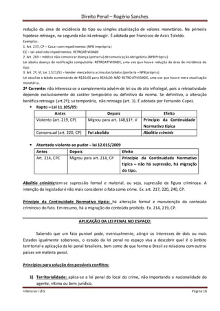 Direito Penal – Rogério Sanches
Intensivo I LFG Página 18
redução da área de incidência do tipo ou simples atualização de valores monetários. Na primeira
hipótese retroage, na segunda não irá retroagir. É adotada por Francisco de Assis Toleldo.
Exemplos:
1. Art. 237, CP – Casar comimpedimentos (NPB Imprópria)
CC – Lei abolindo impedimentos: RETROATIVIDADE
2. Art. 269 – médico não comunicar doença (portaria) decomunicação obrigatória (NPBPrópria)
Lei aboliu doença de notificação compulsória: RETROATIVIDADE, uma vez que houve redução da área de incidência do
tipo.
3. Art. 2º, VI, Lei 1.521/51 – Vender mercadoria acima das tabelas(portaria –NPB própria)
Lei atualiza a tabela aumentando de R$20,00 para R$40,00: NÃO RETROATIVIDADE, uma vez que houve mera atualização
monetária.
2ª Corrente: não interessa se o complemento advém de lei ou de ato infralegal, pois a retroatividade
depende exclusivamente do caráter temporário ou definitivo da norma. Se definitivo, a alteração
benéfica retroage (art.2º); se temporário, não retroage (art. 3). É adotada por Fernando Capez.
 Rapto – Lei 11.105/05:
Antes Depois Efeito
Violento (art. 219, CP) Migrou para art. 148,§1º, V Princípio da Continuidade
Normativo típica
Consensual (art. 220, CP) Foi abolido Abolitio criminis
 Atentado violento ao pudor – lei 12.015/2009
Antes Depois Efeito
Art. 214, CPC Migrou para art. 214, CP Princípio da Continuidade Normativo
típica – não há supressão, há migração
do tipo.
Abolitio criminis:tem-se supressão formal e material, ou seja, supressão da figura criminosa. A
intenção do legislador é não mais considerar o fato como crime. Ex. art. 217, 220, 240, CP.
Princípio da Continuidade Normativo típica: há alteração formal e manutenção do conteúdo
criminoso do fato. Em resumo, há a migração do conteúdo proibido. Ex. 214, 219, CP.
APLICAÇÃO DA LEI PENAL NO ESPAÇO:
Sabendo que um fato punível pode, eventualmente, atingir os interesses de dois ou mais
Estados igualmente soberanos, o estudo da lei penal no espaço visa a descobrir qual é o âmbito
territorial e aplicação da lei penal brasileira, bem como de que forma o Brasil se relaciona com outros
países emmatéria penal.
Princípios para solução dos possíveis conflitos:
1) Territorialidade: aplica-se a lei penal do local do crime, não importando a nacionalidade do
agente, vítima ou bem jurídico.
 