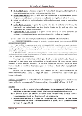 Direito Penal – Rogério Sanches
Intensivo I LFG Página 19
2) Nacionalidade ativa: aplica-se a lei penal da nacionalidade do agente, não importando a
nacionalidade da vítima, do bem jurídico ou do local do crime.
3) Nacionalidade passiva: aplica-se a lei penal da nacionalidade do agente somente quando
atingir um cocidadão ou um bem jurídico do seu Estado, não importando o local do crime.
4) Defesa ou real: aplica-se a lei penal do bem jurídico, não importando o local da nacionalidade
do agente.
5) Justiça Penal Universal: o agente fica sujeito à lei do país onde for encontrado, não
importando sua nacionalidade, do bem jurídico lesado ou do local do crime. Está
normalmente em tratados internacionais.
6) Representação ou da bandeira: a lei penal nacional aplica-se aos crimes cometidos em
aeronaves e embarcações privadas, quando no estrangeiro e aí não sejam julgados.
O Brasil adotou como princípio regra, nos termos do art. 5º do CP, o da territorialidade.
“Art. 5º - Aplica-se a lei brasileira, sem prejuízo de convenções, tratados e regras de direito internacional, ao crime
cometido no território nacional.
§ 1º - Para os efeitos penais, consideram-se como extensão do território nacional as embarcações e aeronaves
brasileiras, de natureza pública ou a serviço do governo brasileiro onde quer que se encontrem, bem como as aeronaves e
as embarcações brasileiras, mercantes ou de propriedade privada, que se achem, respectivamente, no espaço aéreo
correspondente ou em alto-mar.
§ 2º - É também aplicável a lei brasileira aos crimes praticados a bordo de aeronaves ou embarcações estrangeiras
de propriedade privada, achando-se aquelas em pouso no território nacional ou em vôo no espaço aéreo correspondente,
e estas em porto ou mar territorial do Brasil.”
O princípio da territorialidade adotado pelo Brasil foi o da territorialidade absoluta ou
temperada? O Brasil adota uma territorialidade temperada porque há casos em que mesmo
cometido no Brasil, não será aplicada a Lei Brasileira: convenções, tratados e regras de direito
internacional. Ex. na imunidade diplomática, apesar de cometido no Brasil, sofrerá imposição de lei
estrangeira.
Quando a lei estrangeira se aplica a fato cometido no Brasil, tem-se O PRINCÍPIO DA
INTRATERRITORIALIDADE. Assim, o artigo 5º adota a territorialidade excepcionada pela
intraterritorialidade.
Território nacional: limite da Lei Penal Brasileira. É não somente o espaço geográfico, mas também o
espaço jurídico (ou por equiparação / ficção / extensão) previsto nos §§ 1º e 2º do art. 5º do CP.
Resumo:
a) Quando os navios ou aeronaves forem públicos ou a serviço do governo brasileiro, quer se
encontrem no território nacional, ou não, são considerados parte de nosso território.
b) Se privados, quando em alto-mar ou espaço aéreo correspondente, aplica-se a alei da
bandeira que ostentam já que lá nenhum país exerce soberania;
c) Quanto aos estrangeiros, se privados, são considerados parte do nosso território quando
aqui atracados ou em pouso. Se públicos ou a serviço do governo não se aplica a lei nacional
(princípio da reciprocidade)
 