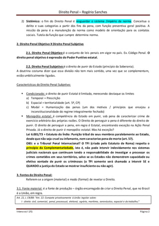 Direito Penal – Rogério Sanches
Intensivo I LFG Página 2
2) Sistêmico: o fim do Direito Penal é resguardar o sistema /império da norma. Conceitua o
delito e suas categorias a partir dos fins da pena, com função preventiva geral positiva. A
missão da pena é a manutenção da norma como modelo de orientação para os contatos
sociais. Tutela da função que cumpre determina norma.
2. Direito Penal Objetivo X Direito Penal Subjetivo
2.1. Direito Penal Objetivo:é o conjunto de leis penais em vigor no país. Ex. Código Penal. O
direito penal objetivo é expressão do Poder Punitivo estatal.
2.2. Direito Penal Subjetivo:é o direito de punir do Estado (princípio da Soberania).
A doutrina costuma dizer que essa divisão não tem mais sentido, uma vez que se complementam,
estão umbilicalmente ligadas.
Características do Direito Penal Subjetivo:
 Condicionado: o direito de punir Estatal é limitado, merecendo destaque os limites
a) Temporal = Prescrição
b) Espacial = territorialidade (art. 5º, CP)
c) Modal = Humanização das penas (um dos motivos / princípios que ensejou a
inconstitucionalidade do regime integralmente fechado)
 Monopólio estatal: é competência do Estado em punir, sob pena de caracterizar crime de
exercício arbitrário das próprias razões. O Direito de perseguir a pena é diferente do direito de
punir. O direito de perseguir a pena, em regra é Estatal, encontrando exceção na Ação Penal
Privada. Já o direito de punir é monopólio estatal. Mas há exceção?
Lei 6.001/73 = Estatuto do Índio: Punição tribal de seus membros paralelamente ao Estado,
desde que não seja cruel ou infamante, nem caracterize pena de morte (art. 57).
OBS: e o Tribunal Penal Internacional? O TPI (criado pelo Estatuto de Roma) respeita o
princípio da Complementariedade, isto é, não pode intervir indevidamente nos sistemas
judiciais nacionais que continuam tendo a responsabilidade de investigar e processar os
crimes cometidos em seus territórios, salvo se os Estados não demonstrem capacidade ou
efetiva vontade de punir os criminosos (o TPI somente será chamado a intervir SE e
QUANDO a justiça do Estado se mostrar insuficiente ou não agir).
3. Fontes do Direito Penal:
Referem-se a origem (material) e modo (formal) de revelar o Direito.
3.1. Fonte material: é a fonte de produção – órgão encarregado de criar o Direito Penal, que no Brasil
é a União, em regra.
Art. 22, I, CR/88: “Art. 22. Compete privativamente à União legislar sobre:
I - direito civil, comercial, penal, processual, eleitoral, agrário, marítimo, aeronáutico, espacial e do trabalho;"
 