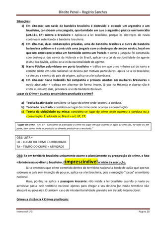 Direito Penal – Rogério Sanches
Intensivo I LFG Página 20
Situações:
1) Em alto-mar, um navio de bandeira brasileira é destruído e estando um argentino e um
brasileiro, constroem uma jangada, oportunidade em que o argentino pratica um homicídio
(art.121, CP) contra o brasileiro = Aplica-se a lei brasileira, porque os destroços do navio
continuam ostentando a bandeira brasileira.
2) Em alto-mar, duas embarcações privadas, uma de bandeira brasileira e outra de bandeira
holandesa colidem e é construída uma jangada com os destroços de ambos navios, local em
que um americano pratica um homicídio contra um francês = como a jangada foi construída
com destroços dos navios da Holanda e do Brasil, aplicar-se a Lei da nacionalidade do agente
(EUA). Na dúvida, aplica-se a lei da nacionalidade do agente.
3) Navio Público colombiano em porto brasileiro = tráfico em que o marinheiro sai do navio e
comete crime em solo nacional: se desceu por motivos particulares, aplica-se a lei brasileira;
se desceu a serviço do país de origem, aplica-se a lei colombiana.
4) Em alto-mar navio holandês faz campanha e provoca abortos em mulheres brasileiras =
navio abortador = trafega em alto-mar de forma imune, já que na Holanda o aborto não é
crime e, em alto mar, prevalece a lei da bandeira do navio.
Lugar do Crime = quando se considera praticadoo crime?
a) Teoria da atividade: considera-se lugar do crime onde ocorreu a conduta.
b) Teoria do resultado: considera-se lugar do crime onde ocorreu a consumação.
c) Teoria da ubiqüidade ou mista: considera-se lugar do crime onde ocorreu a conduta ou a
consumação. É adotada no Brasil = art. 6º, CP.
“Lugar do crime - Art. 6º - Considera-se praticado o crime no lugar em que ocorreu a ação ou omissão, no todo ou em
parte, bem como onde se produziu ou deveria produzir-se o resultado.”
OBS: LUTA =
LU – LUGAR DO CRIME = UBIQUIDADE.
TA – TEMPO DO CRIME = ATIVIDADE
OBS: Se em território brasileiro unicamente ocorre o planejamento ou preparação do crime, o fato
não interessa ao direito brasileiro. Éimprescindívelo início da execução.
Já se entendeu que crime cometido dentro do território nacional a bordo de avião que apenas
sobrevoa o país sem intenção de pousar, aplica-se a lei brasileira, pois a execução “tocou” o território
nacional.
Hoje, porém, se aplica a passagem inocente: não incide a lei brasileira quando o navio ou
aeronave passa pelo território nacional apenas para chegar a seu destino (no nosso território não
atracará ou pousará). É também caso de intraterritorialidade previsto em tratado internacional.
Crimes a distância X Crimes plurilocais:
 