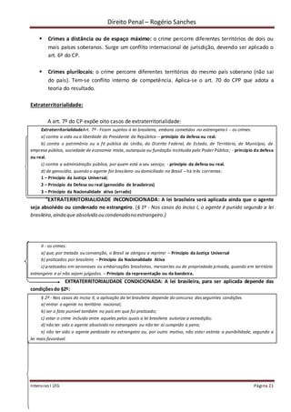 Direito Penal – Rogério Sanches
Intensivo I LFG Página 21
 Crimes a distância ou de espaço máximo: o crime percorre diferentes territórios de dois ou
mais países soberanos. Surge um conflito internacional de jurisdição, devendo ser aplicado o
art. 6º do CP.
 Crimes plurilocais: o crime percorre diferentes territórios do mesmo país soberano (não sai
do país). Tem-se conflito interno de competência. Aplica-se o art. 70 do CPP que adota a
teoria do resultado.
Extraterritorialidade:
A art. 7º do CP expõe oito casos de extraterritorialidade:
ExtraterritorialidadeArt. 7º - Ficam sujeitos à lei brasileira, embora cometidos no estrangeiro:I - os crimes:
a) contra a vida ou a liberdade do Presidente da República – princípio da defesa ou real.
b) contra o patrimônio ou a fé pública da União, do Distrito Federal, de Estado, de Território, de Município, de
empresa pública, sociedade de economia mista, autarquia ou fundação instituída pelo Poder Público; - princípio da defesa
ou real.
c) contra a administração pública, por quem está a seu serviço; - princípio da defesa ou real.
d) de genocídio, quando o agente for brasileiro ou domiciliado no Brasil – há três correntes:
1 – Princípio da Justiça Universal;
2 – Princípio da Defesa ou real (genocídio de brasileiros)
3 – Princípio da Nacionalidade ativa (errado)
EXTRATERRITORIALIDADE INCONDICIONADA: A lei brasileira será aplicada ainda que o agente
seja absolvido ou condenado no estrangeiro. (§ 1º - Nos casos do inciso I, o agente é punido segundo a lei
brasileira,ainda que absolvido ou condenadono estrangeiro.)
II - os crimes:
a) que, por tratado ou convenção, o Brasil se obrigou a reprimir – Princípio da Justiça Universal
b) praticados por brasileiro – Princípio da Nacionalidade Ativa
c) praticados em aeronaves ou embarcações brasileiras, mercantes ou de propriedade privada, quando em território
estrangeiro e aí não sejam julgados. – Princípio da representação ou da bandeira.
EXTRATERRITORIALIDADE CONDICIONADA: A lei brasileira, para ser aplicada depende das
condiçõesdo §2º:
§ 2º - Nos casos do inciso II, a aplicação da lei brasileira depende do concurso das seguintes condições
a) entrar o agente no território nacional;
b) ser o fato punível também no país em que foi praticado;
c) estar o crime incluído entre aqueles pelos quais a lei brasileira autoriza a extradição;
d) não ter sido o agente absolvido no estrangeiro ou não ter aí cumprido a pena;
e) não ter sido o agente perdoado no estrangeiro ou, por outro motivo, não estar extinta a punibilidade, segundo a
lei mais favorável.
 
