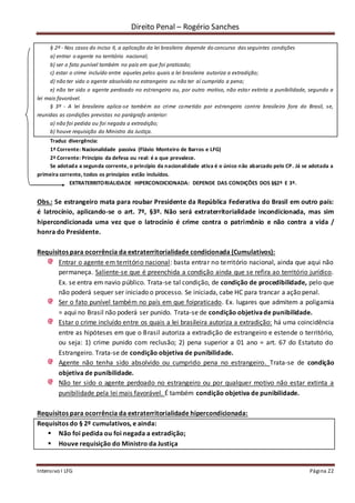 Direito Penal – Rogério Sanches
Intensivo I LFG Página 22
§ 2º - Nos casos do inciso II, a aplicação da lei brasileira depende do concurso das seguintes condições
a) entrar o agente no território nacional;
b) ser o fato punível também no país em que foi praticado;
c) estar o crime incluído entre aqueles pelos quais a lei brasileira autoriza a extradição;
d) não ter sido o agente absolvido no estrangeiro ou não ter aí cumprido a pena;
e) não ter sido o agente perdoado no estrangeiro ou, por outro motivo, não estar extinta a punibilidade, segundo a
lei mais favorável.
§ 3º - A lei brasileira aplica-se também ao crime cometido por estrangeiro contra brasileiro fora do Brasil, se,
reunidas as condições previstas no parágrafo anterior:
a) não foi pedida ou foi negada a extradição;
b) houve requisição do Ministro da Justiça.
Traduz divergência:
1ª Corrente: Nacionalidade passiva (Flávio Monteiro de Barros e LFG)
2ª Corrente: Princípio da defesa ou real: é a que prevalece.
Se adotada a segunda corrente, o princípio da nacionalidade ativa é o único não abarcado pelo CP. Já se adotada a
primeira corrente, todos os princípios estão incluídos.
EXTRATERRITORIALIDADE HIPERCONDICIONADA: DEPENDE DAS CONDIÇÕES DOS §§2º E 3º.
Obs.: Se estrangeiro mata para roubar Presidente da República Federativa do Brasil em outro país:
é latrocínio, aplicando-se o art. 7º, §3º. Não será extraterritorialidade incondicionada, mas sim
hipercondicionada uma vez que o latrocínio é crime contra o patrimônio e não contra a vida /
honra do Presidente.
Requisitos para ocorrência da extraterritorialidade condicionada (Cumulativos):
Entrar o agente em território nacional: basta entrar no território nacional, ainda que aqui não
permaneça. Saliente-se que é preenchida a condição ainda que se refira ao território jurídico.
Ex. se entra em navio público. Trata-se tal condição, de condição de procedibilidade, pelo que
não poderá sequer ser iniciado o processo. Se iniciada, cabe HC para trancar a ação penal.
Ser o fato punível também no país em que foipraticado. Ex. lugares que admitem a poligamia
= aqui no Brasil não poderá ser punido. Trata-se de condição objetivade punibilidade.
Estar o crime incluído entre os quais a lei brasileira autoriza a extradição: há uma coincidência
entre as hipóteses em que o Brasil autoriza a extradição de estrangeiro e estende o território,
ou seja: 1) crime punido com reclusão; 2) pena superior a 01 ano = art. 67 do Estatuto do
Estrangeiro. Trata-se de condição objetiva de punibilidade.
Agente não tenha sido absolvido ou cumprido pena no estrangeiro. Trata-se de condição
objetiva de punibilidade.
Não ter sido o agente perdoado no estrangeiro ou por qualquer motivo não estar extinta a
punibilidade pela lei mais favorável. É também condição objetiva de punibilidade.
Requisitos para ocorrência da extraterritorialidade hipercondicionada:
Requisitos do § 2º cumulativos, e ainda:
 Não foi pedida ou foi negada a extradição;
 Houve requisição do Ministro da Justiça
 