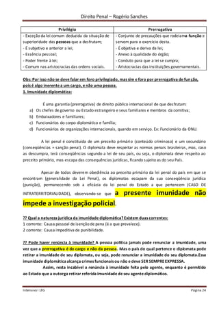 Direito Penal – Rogério Sanches
Intensivo I LFG Página 24
Privilégio Prerrogativa
- Exceção da lei comum deduzida da situação de
superioridade das pessoas que a desfrutam;
- É subjetivo e anterior a lei;
- Essência pessoal;
- Poder frente à lei;
- Comum nas aristocracias das ordens sociais.
- Conjunto de precauções que rodeiama função e
servem para o exercício desta.
- É objetiva e deriva da lei;
- Anexo à qualidade do órgão;
- Conduto para que a lei se cumpra;
- Aristocracias das instituições governamentais.
Obs: Por isso não se deve falar em foro privilegiado, mas sim e foro por prerrogativa de função,
pois é algo inerente a um cargo, e não uma pessoa.
1. Imunidade diplomática:
É uma garantia (prerrogativa) de direito público internacional de que desfrutam:
a) Os chefes de governo ou Estado estrangeiro e seus familiares e membros da comitiva;
b) Embaixadores e familiares;
c) Funcionários do corpo diplomático e família;
d) Funcionários de organizações internacionais, quando em serviço. Ex: Funcionário da ONU.
A lei penal é constituída de um preceito primário (conteúdo criminoso) e um secundário
(conseqüências = sanção penal). O diplomata deve respeitar as normas penais brasileiras, mas, caso
as descumpra, terá conseqüências segundo a lei de seu país, ou seja, o diplomata deve respeito ao
preceito primário, mas escapa das consequências jurídicas, ficando sujeito as do seu País.
Apesar de todos deverem obediência ao preceito primário da lei penal do país em que se
encontram (generalidade da Lei Penal), os diplomatas escapam da sua conseqüência jurídica
(punição), permanecendo sob a eficácia da lei penal do Estado a que pertencem (CASO DE
INTRATERRITORIALIDADE), observando-se que a presente imunidade não
impede a investigação policial.
?? Qual a natureza jurídica da imunidade diplomática? Existem duas correntes:
1 corrente: Causa pessoal de isenção de pena (é a que prevalece).
2 corrente: Causa impeditiva de punibilidade.
?? Pode haver renúncia à imunidade? A pessoa política jamais pode renunciar a imunidade, uma
vez que a prerrogativa é do cargo e não da pessoa. Mas o país do qual pertence o diplomata pode
retirar a imunidade de seu diplomata, ou seja, pode renunciar a imunidade do seu diplomata.Essa
imunidade diplomáticaalcança crimes funcionais ou não e deve SER SEMPREEXPRESSA.
Assim, resta incabível a renúncia à imunidade feita pelo agente, enquanto é permitido
ao Estado que a outorga retirar referida imunidade de seu agente diplomático.
 