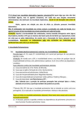 Direito Penal – Rogério Sanches
Intensivo I LFG Página 25
?? O cônsul tem imunidade diplomática (agentes consulares)?Há quem diga que eles não têm
imunidade alguma, mas os agentes consulares, em razão das suas funções meramente
administrativas não desfrutam da imunidade diplomática, SALVO SE EM RELAÇÃO AOS ATOS DE
OFÍCIO.
Assim, apenas em relação aos atos de ofício os cônsules possuem imunidade
diplomática.
Obs: O embaixador tem imunidade nos crimes comuns e praticados em razão da função. Já o
agente consular só tem imunidade nos crimes cometidos em razão da função.
ATENÇÃO: Quanto a territorialidade das embaixadas, mesmo havendo divergencia entre alguns
dourinadores, decidiu o STF que as mesmas não fazem parte do território que representam, tendo
em vista que as sedes diplomáticas, de acordo com a Convenção de Viena, possuem apenas
inviolabilidade. Resumindo: AS EMBAIXADAS NÃO SÃO EXTENSÃO DO TERRITÓRIO QUE
REPRESENTAM, MAS SÃO ELAS INVIOLÁVEIS.
2. Imunidades Parlamentares:
2.1. Imunidade absoluta (substancial, material, real, inviolabilidade, indenidade):
Previsão legal: art. 53, caput, CF: inviolabilidade civil e penal por quaisquer de suas palavras,
opiniões e votos.
ATENÇÃO: De acordo com o STF, a inviolabilidade exime o seu titular de qualquer tipo de
responsabilidade (criminal, civil, administrativa e política). O art. 53 se refere aos deputados e
senadores.
Qual a Natureza jurídica das imunidades parlamentares absoluta:
a) Causa excludente de crime: Pontes de Miranda;
b) Causa que se opõe a formação do crime: Basileu Garcia;
c) Causa pessoal de exclusão de pena: Aníbal Bruno;
d) Causa de irresponsabilidade penal: Magalhães Noronha;
e) Causa de incapacidade pessoal penal por razões políticas: Frederico Marques;
f) Causa de atipicidade: Luiz Flávio Gomes e STF –
Obs: Sabendo que a punição do participe pressupõe fato principal típico e ilícito,
adotada a 6 corrente, o participe também não poderá ser punido.
**Súmula 245, STF: fala que a imunidade parlamentar não se estende ao corréu sem essa
prerrogativa. Só se aplicada as imunidades parlamentares relativas e não absolutas.
Quais os limites da imundade parlamentar absoluta? Deve haver nexo causal com o exercício
da função parlementar.
a) 1ª Situação: palavras e opiniões emitidas nas dependências do parlamento: presume-se o
nexo funcional, ficando o parlamentar imune.
 